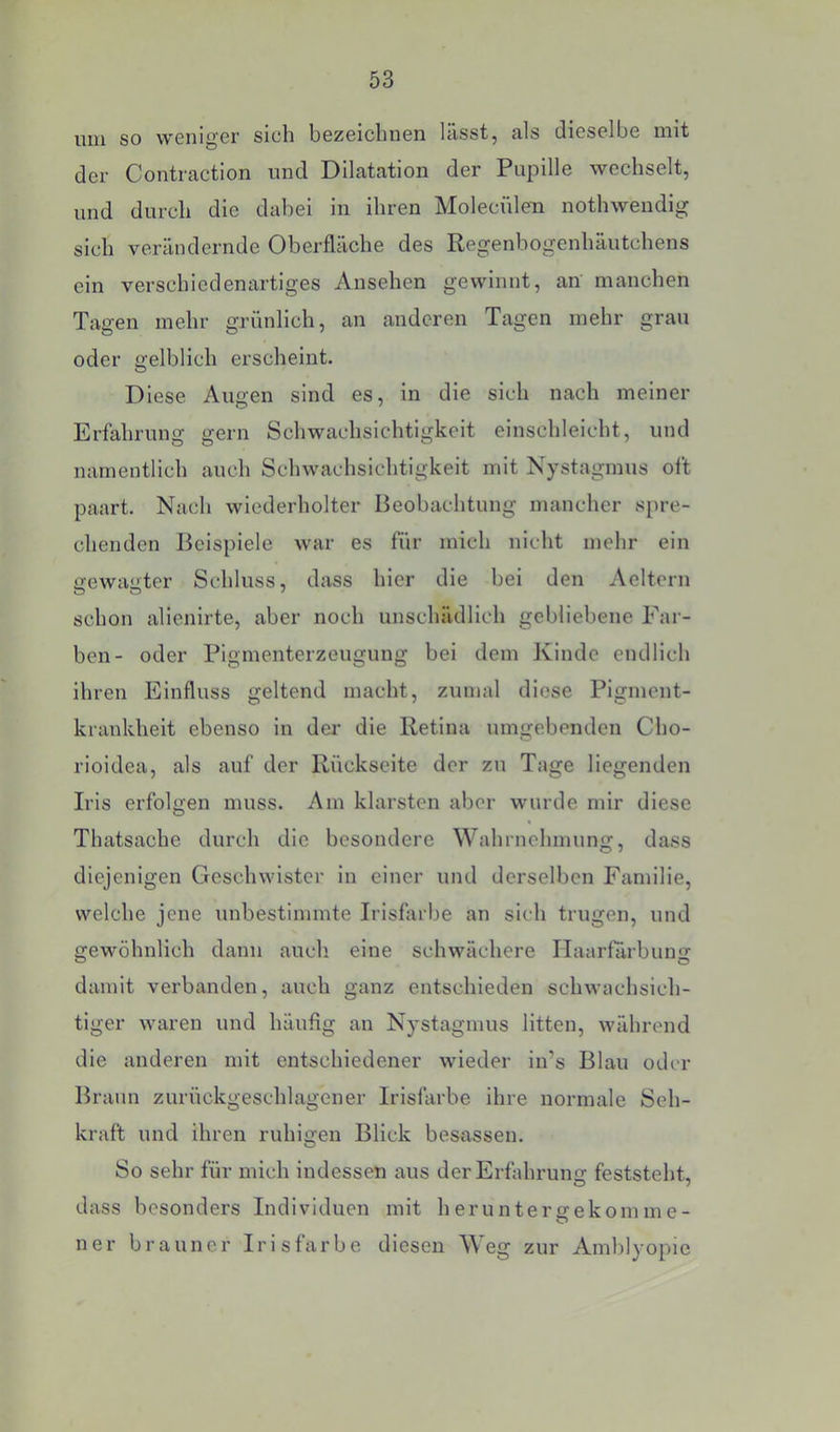 um so weniger sich bezeichnen lässt, als dieselbe mit der Contraction und Dilatation der Papille wechselt, und durch die dabei in ihren Molecülen nothwendig sich verändernde Oberfläche des Regenbogenhäutchens ein verschiedenartiges Ansehen gewinnt, an manchen Tagen mehr grünlich, an anderen Tagen mehr grau oder gelblich erscheint. Diese Augen sind es, in die sich nach meiner Erfahrung gern Schwachsichtigkeit einschleicht, und namentlich auch Schwachsichtigkeit mit Nystagmus oft paart. Nach wiederholter Beobachtung mancher spre- chenden Beispiele war es für mich nicht mehr ein irewaüter Schluss, dass hier die bei den Aeltern schon alienirte, aber noch unschädlich gebliebene Far- ben- oder Pigmenterzeugung bei dem Kinde endlich ihren Einfluss geltend macht, zumal diese Pigment- krankheit ebenso in der die Retina umgebenden Cho- rioidea, als auf der Rückseite der zu Tage liegenden Irls erfolgen muss. Am klarsten aber wurde mir diese Thatsache durch die besondere Wahrnehmung, dass diejenigen Geschwister in einer und derselben Familie, welche jene unbestimmte Irisfiirbe an sich trugen, und gewöhnlich dann auch eine schwächere Ilaarfärbung damit verbanden, auch ganz entschieden schwachsich- tiger waren und häufig an Nystagmus litten, während die anderen mit entschiedener wieder iirs Blau oder Braun zurückgeschlagener Irislärbe ihre normale Seh- kraft und ihren ruhigen Blick besassen. So sehr für mich indessen aus der Erfahrung feststeht, dass besonders Individuen mit heruntergekomme- ner brauner Irisfarbe diesen W^eg zur Amblyopie