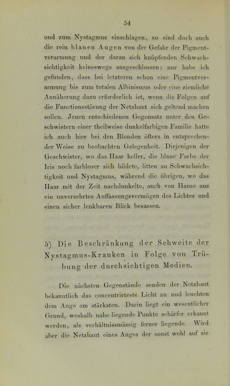 und zum Nystagmus einsclilagen, so sind doch auch die rein blauen Augen von der Gefahr der Pigment- verarmnug und der daran sich knüpfenden Schwach- sichtigkeit keineswegs ausgeschlossen; nur habe ich gefunden, dass bei letzteren schon eine Pigmentver- armung bis zum totalen Albinismus oder eine ziemliche Annäherung dazu erforderlich ist, wenn die Folgen auf die Functionsstörung der Netzhaut sich geltend machen sollen. Jenen entschiedenen Gegensatz unter den Ge- schwistern einer theilweise dunkelfarbigen Familie hatte ich auch hier bei den Blonden öfters in entsprechen- der Weise zu beobachten Gelegenheit. Diejenigen der Geschwister, wo das Haar heller, die blaue Farbe der Iris noch farbloser sich bildete, litten an Schwachsich- tigkeit und Nystagmus, während die. übrigen, wo das Haar luit der Zeit nachdunkelte, auch von Hause aus ein unversehrtes Auffassungsvermögen des Lichtes und einen sicher lenkbaren Blick besassen. 5) Die Beschränkung der Sehweite der Nystagmns-Kranken in Folge von Trü- bung der durchsichtigen Medien. Die nächsten Gegenstände senden der Netzhaut bekanntlich das concentrirteste Licht zu und leuchten dem Auge am stärksten. Darin liegt ein wesentlicher Grund, weshalb nahe liegende Punkte schärfer erkannt werden, als verhältnissmässig ferner liegende. \\ ird aber die Netzhaut eines Auges der sonst wohl auf sie