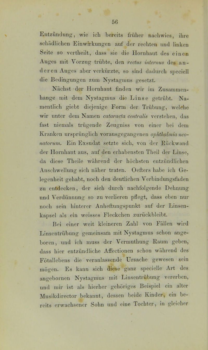 > Liiitzündung, wie icli bereits früher nachwies, iliie schiidlichcn Einwirkungen auf der rechten und linken Seite so vertheilt, dass sie die Hornhaut des einen Auges mit Vorzug trübte, den rectus internus des an- deren Auges aber verkürzte, so sind dadurch speciell die Bedingungen zum Nystagmus gesetzt. Nächst 'der Hornhaut finden wir im Zusammen- hänge mit dem Nystagmus die Linse getrübt. Na- mentlich giebt diejenige Form der Trübung, welche wir unter dem Namen cataracta centralis verstehen, das fast niemals trügende Zeugniss von einer bei dem Kranken ursprünglich vorausgegangenen Ophthalmia neo- natorum. Ein Exsudat setzte sich, von der Rückwand der Hornhaut aus, auf den erhabensten Theil der Linse, da diese Theile während der höchsten entzündlichen Anschwellung sich näher traten. Oefters habe ich Ge- legenheit gehabt, noch den deutlichen Verbindungsfaden zu entdecken, der sich durch nachfolgende Dehnung und Verdünnung so zu verlieren pflegt, dass eben nur noch sein hinterer Anheftungspunkt auf der Linsen- kapsel als ein weisses Fleckchen zurückbleibt. Bei einer weit kleineren Zahl von Fällen wird Linsentrübung gemeinsam mit Nystagmus schon ange- boren, und ich muss der Vermuthung Raum geben, dass hier entzündliche AflFectionen schon während des Fötallebens die veranlassende Ursache gewesen sein mögen. Es kann sich diese ganz specielle Art des angebornen Nystagmus mit Linsentrübung vererben, und mir ist als hierher gehöriges Beispiel ein alter Musikdirector bekannt, dessen beide Kinder, ein be- reits erwachsener Sohn und eine Tochter, in gleicher