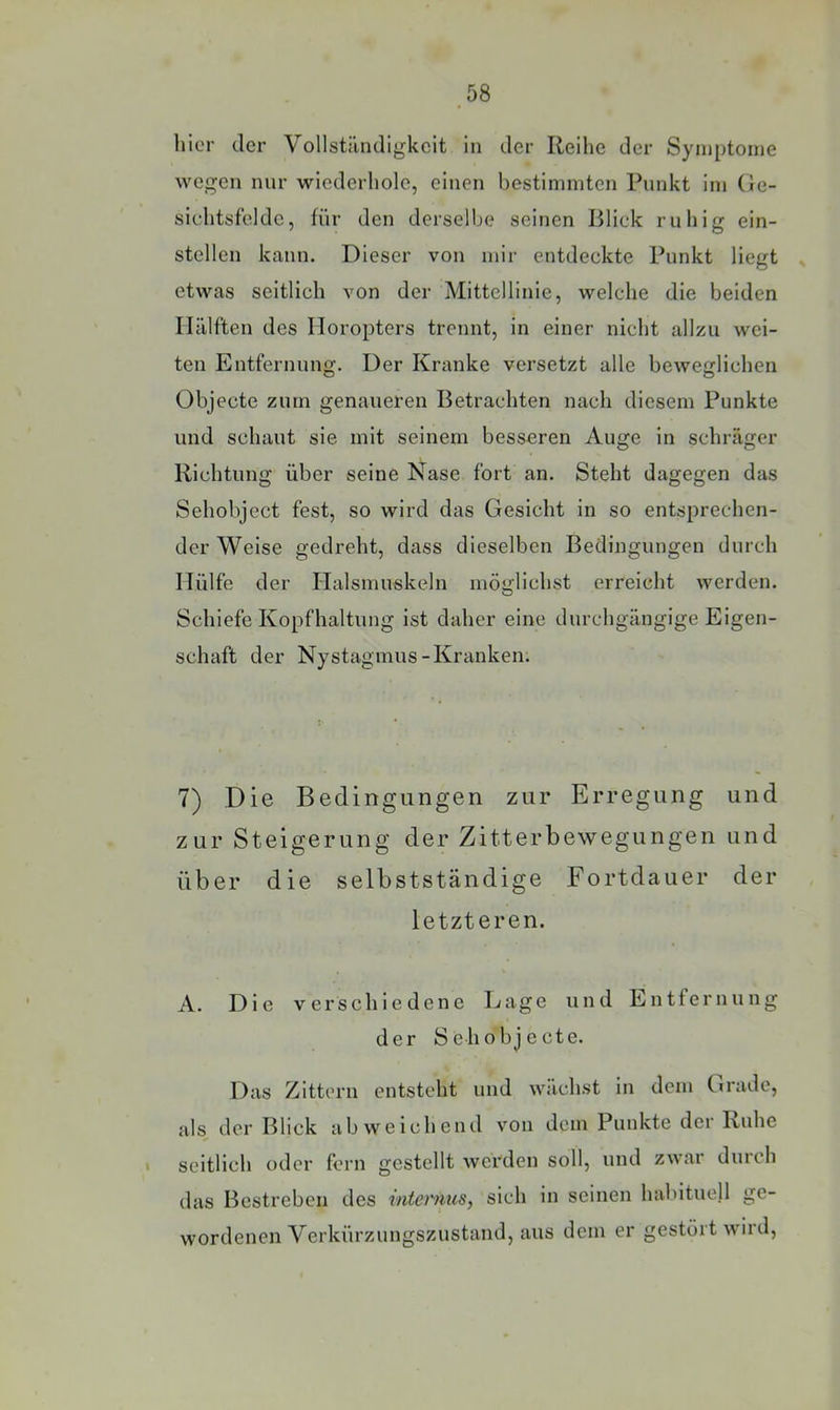 hier der Vollstiindigkcit in der Reihe der Symptome wegen nur wiederhole, einen bestimmten Punkt im (ic- sichtsfelde, für den derselbe seinen Blick ruhig ein- stellen kann. Dieser von mir entdeckte Punkt liegt etwas seitlich von der Mittellinie, welche die beiden Hälften des Horopters trennt, in einer nicht allzu wei- ten Entfernung. Der Kranke versetzt alle beweirlichen Objecte zum genaueren Betrachten nach diesem Punkte und schaut sie mit seinem besseren Auge in schräger Richtung über seine Nase fort an. Steht dagegen das Sehobject fest, so wird das Gesicht in so entsprechen- der Weise gedreht, dass dieselben Bedingungen durch Hülfe der Halsmuskeln möglichst erreicht werden. Schiefe Kopfhaltung ist daher eine durchgängige Eigen- schaft der Nystagmus-Kranken. 7) Die Bedingungen zur Erregung und zur Steigerung der Zitterbewegungen und über die selbstständige Fortdauer der letzteren. A. Die verschiedene Eage und Entfernung der Sehobjecte. Das Zittern entsteht und wächst in dem C»rade, als der Blick abweichend von dem Punkte der Ruhe 1 seitlich oder fern gestellt werden soll, und zwar durch das Bestreben des internus, sich in seinen habituell ge- wordenen Verkürzungszustand, aus dem er gestört wird.