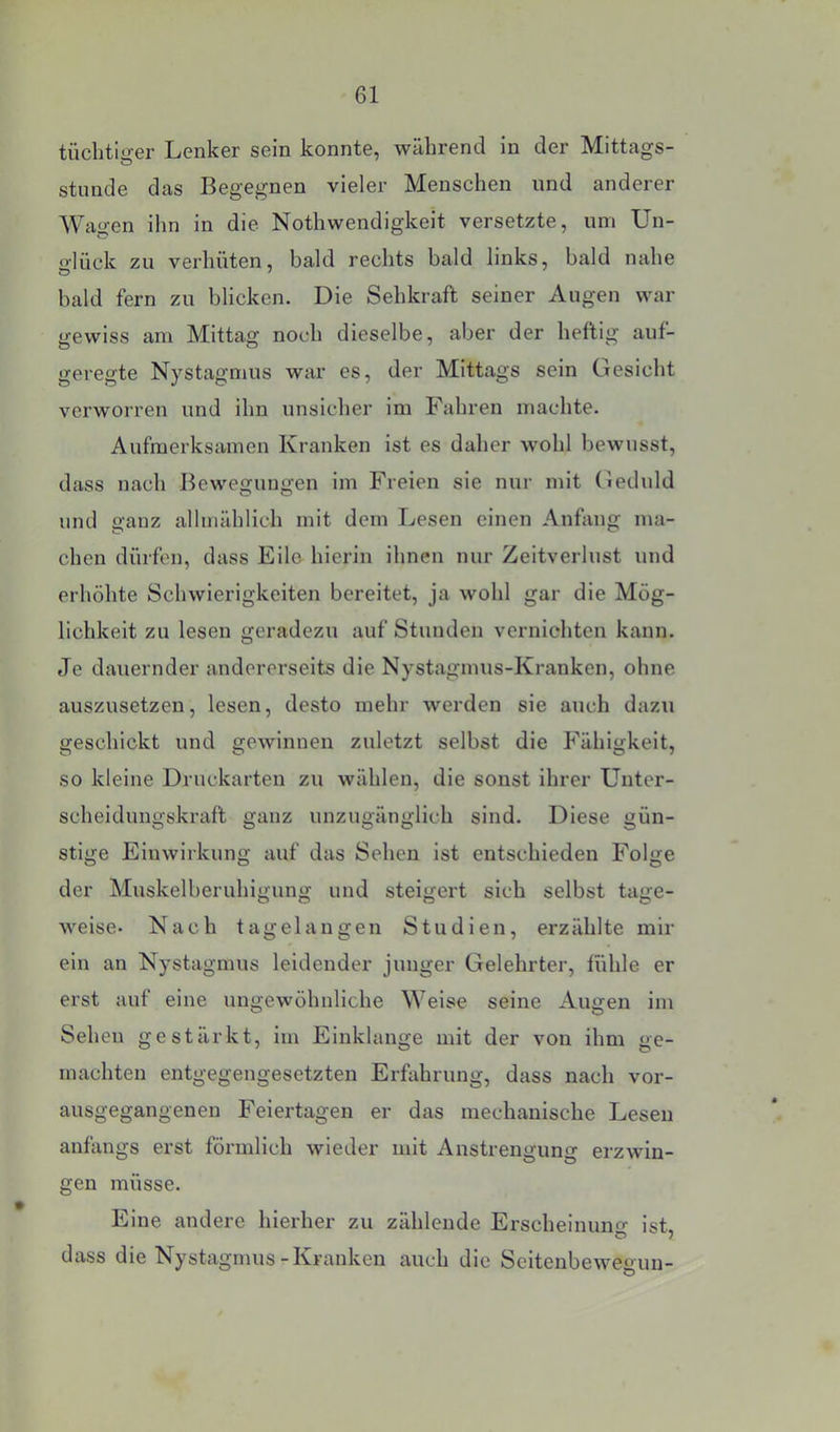 tüchtiö-er Lenker sein konnte, während in der Mittags- stunde das Begegnen vieler Menschen und anderer Wagen ihn in die Nothwendigkeit versetzte, um Un- o'lück zu verhüten, bald rechts bald links, bald nahe bald fern zu blicken. Die Sehkraft seiner Augen war gewiss am Mittag noch dieselbe, aber der heftig auf- geregte Nystagmus war es, der Mittags sein Gesicht verworren und ihn unsicher im Fahren machte. Aufmerksamen Kranken ist es daher wohl bewusst, dass nach Bewegungen im Freien sie nur mit (ieduld und ganz allmählich mit dem Lesen einen Anfang ma- chen dürfen, dass Eile hierin ihnen nur Zeitverlust und erhöhte Schwierigkeiten bereitet, ja wohl gar die Mög- lichkeit zu lesen geradezu auf Stunden vernichten kann. Je dauernder andererseits die Nystagmus-Kranken, ohne auszusetzen, lesen, desto mehr werden sie auch dazu geschickt und gewinnen zuletzt selbst die P’ähigkeit, so kleine Druckarten zu wählen, die sonst ihrer Unter- scheidungskraft ganz unzugänglich sind. Diese gün- stige Einwirkung auf das Sehen ist entschieden Folge der Muskelberuhigung und steigert sich selbst tage- weise- Nach tagelangen Studien, erzählte mir ein an Nystagmus leidender junger Gelehrter, lühle er erst auf eine ungewöhnliche Weise seine Augen im Sehen gestärkt, im Einklänge mit der von ihm ge- machten entgegengesetzten Erfahrung, dass nach vor- ausgegangenen Feiertagen er das mechanische Lesen anfangs erst förmlich wieder mit Anstrengung erzwin- gen müsse. Eine andere hierher zu zählende Erscheinung ist, dass die Nystagmus-Kranken auch die Seltenbewegun-