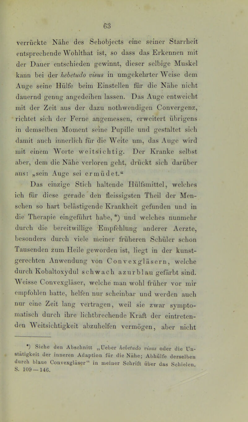 verrückte Nähe des Sehobjects eine seiner Starrheit entsprechende Wohlthat ist, so dass das Erkennen mit der Dauer entschieden gewinnt, dieser selbige Muskel kann bei der hehetudo visus in umgekehrter Weise dem Auge seine Hülfe beim Einstellen für die Nähe nicht dauernd genug angedeihen lassen. Das Auge entweicht mit der Zeit aus der dazu nothwendigen Convergenz, richtet sich der Ferne angemessen, erweitert übrigens in demselben Moment seine Pupille und gestaltet sich damit auch innerlieh für die Weite um, das Auge wird mit einem Worte weitsichtig. Der Kranke selbst aber, dem die Nähe verloren geht, drückt sich darüber aus: „sein Auge sei ermüdet.“ Das einzige Stich haltende Ilülfsmlttel, welches ich für diese gerade deh fleissigsten Theil der Men- schen so hart belästigende Krankheit gefunden und in die Therapie eingeführt habe, *) und welches nunmehr durch die bereitwillige Empfehlung anderer Aerzte, besonders durch viele meiner früheren Schüler schon Tausenden zum Heile geworden ist, liegt in der kunst- gerechten Anwendung von C on v e xgläsern , welche durch Kobaltoxydid schwach azurblau gefärbt sind. Weisse Convexgläser, welche mau wohl früher vor mir empfohlen hatte, helfen nur scheinbar und werden auch nur eine Zeit lang vertragen, weil sie zwar sympto- matisch durch ihre lichtbrechende Kraft der eintreten- den Weitsichtigkeit abzuhelfen vermögen, aber nicht *) Siehe den Abschnitt „Ueber hehetudo vüus oder die Un- stätigkeit der inneren Adaption für die Nähe; Abhülfe derselben durch blaue Convexglüser“ in meiner Schrift über das Schielen. S. 109 — 146.