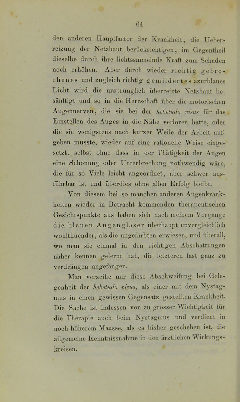 den anderen llanptfactor der Kranklieit, die Ueber- reizun^ der Netzhaut berücksichtigen, irn Gegentheil dieselbe durch ihre lichtssminelnde Kraft zum Schaden noch erhöhen. Aber durch wieder richtig gebro- chenes und zugleich richtig gemildertes azurblaues Licht wird die ursprünglich überreizte Netzhaut be- sänftigt und so in die Herrschaft über die motorischen Augennerven, die sie bei der hehetudo visus für das Einstellen des Auges in die Nähe verloren hatte, oder die sie wenigstens nach kurzer Weile der Arbeit auf- geben musste, wieder auf eine rationelle Weise einge- setzt, selbst ohne dass in der Thätigkeit der Augen eine Schonung oder Unterbrechung nothwendig wäre, die für so Viele leicht angeordnet, aber schwer aus- führbar ist und überdies ohne allen Erfolg bleibt. Von diesem bei so manchen anderen Augenkrank- heiten wieder in Betracht kommenden therapeutischen Gesichtspunkte aus haben sich nach meinem Vorgänge die blauen Augengläser überhaupt unvergleichlich wohlthuender, als die ungefärbten erwiesen, und überall, wo man sie einmal in den richtigen Abschattungen näher kennen gelernt hat, die letzteren fast ganz zu verdrängen angefangen. Man verzeihe mir diese Abschweifung bei Gele- genheit der hehetudo vi§us, als einer mit dem Nystag- mus in einen gewissen Gegensatz gestellten Krankheit. Die Sache ist indessen von zu grosser Wichtigkeit für die Therapie auch beim Nystagmus und verdient in noch höherem Maasse, als es bisher geschehen ist, die allgemeine Kenntnissnahme in den ärztlichen V irkungs- kreisen.