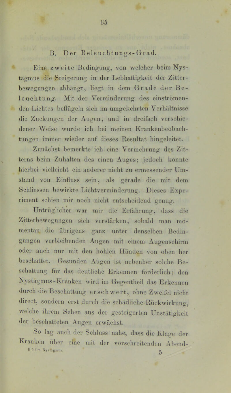 B. Der Beleiichtungs-Grad. Eine zweite Bedingung, von welcher beim Nys- tagmus die Steigerung in der Lebhaftigkeit der Zitter- bewegungen abhängt, liegt in dem (irade der Be- leuchtung. Mit der Verminderung des einströmon- den Lichtes beflügeln sich im umgekehrten Verhältnisse die Zuckungen der Augen, und in dreifach verschie- dener Weise wurde ich bei meinen Krankenbeol)ach- tungen immer wieder auf dieses Resultat hingelcitet. Zunächst bemerkte ich eine Vermehrung dqs Zit- terns beim Zuhalten des einen Auges; jedoch konnte hierbei vielleicht ein anderer nicht zu ermessender Um- stand von Einfluss sein, als gerade die mit dem Schliessen bewirkte Lichtvermindernng. Dieses Expe- riment schien mir noch nicht entscheidend fjenuir- Untriiglicher war mir die Erfahrung, dass die Zitterbewegungen sich verstärken, sobald man mo- mentan die übrigens ganz unter denselben Bedin- gungen verbleibenden Augen mit einem Augenschirm oder auch nur mit den hohlen Händen von oben her beschattet. Gesunden Augen ist nebenher solche Be- schattung für das deutliche Erkennen förderlich; den Nystägmus-Kranken wird im Gegentheil das Erkennen durch die Beschattung erschwert, ohne Zweifel nicht diiect, sondern erst durch die schädliche Rückwirkuno’ welche ihrem Sehen aus der gesteigerten Unstätigkeit der beschatteten Augen erwächst. So lag auch der Schluss nahe, dass die Klage der Kranken über eine mit der vorschreitenden Abend- H r> h m NyplngmiiÄ. pr
