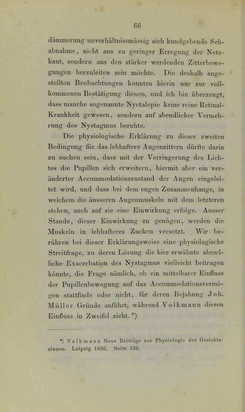 GG dämmerung iinvcrlijiltnissmiissig sich knndgebcnde Seh- abnahme, nicht aus zu geringer Erregung der Netz- haut, sondern aus den stärker werdenden Zitterbewe- gnngen herznleiten s.ein möchte. Die deshalb ange- stellten Beobachtungen konnten hierin nur zur voll- kommenen Bestätigung dienen, und ich bin überzeugt, dass manche sogenannte Nyctalopie keine reine Retinal- Krankheit gewesen, sondern auf abendlicher Vermeh- rung des Nystagmus beruhte. Die physiologische Erklärung zu dieser zweiten Bedingung für das lebhaftere Augenzittern dürfte darin zu suchen sein, dass mit der Verringerung des Lich- tes die Pupillen sich erweitern, hiermit aber ein ver- änderter Accommodationszustand der Angen eingelei- tet wird, und dass bei dem engen Zusammenhänge, in welchem die äusseren Augenmuskeln mit dem letzteren stehen, auch auf sie eine Einwirkung erfolge. Ausser Stande, dieser Einwirkung zu genügen, werden die Muskeln in lebhafteres Zucken versetzt. Wir be- rühren bei dieser Erklärungsweise eine physiologische Streitfrage, zu deren Lösung die hier erwähnte abend- liche Exacerbation des Nystagmus vielleicht beitragen könnte, die Frage nämlich, ob ein mittelbarer Einfluss der Pupillenbewegung auf das Accommodationsvermö- gen stattfinde oder nicht, für deren Bejahung Joh. Müller Gründe anführt, während Volkmann diesen Einfluss in Zweifel zieht. *) *) Volkmanii Neue Beiträge zur Physiologie des Gesichts- sinnes. Leipzig 1836. Seite 156.