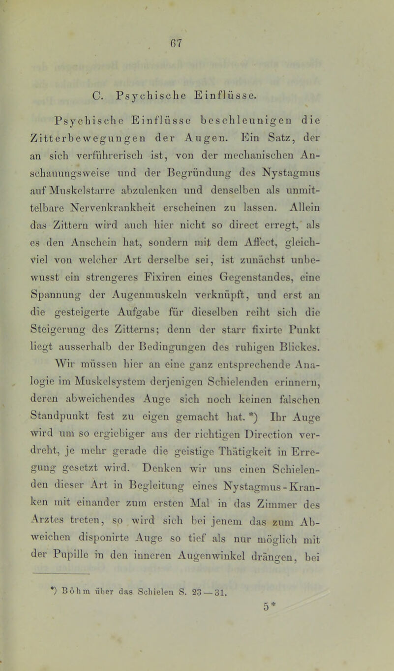 t 67 C. Psyeilisehe Einflüsse. N Psychisehe Einflüsse beschleunigen die Zitterbevvegungen der Augen. Ein Satz, der an sieh verführerisch ist, von der mechanischen An- schauungsweise und der Begründung des Nystagmus auf Muskelstnrre abzulenken und denselben als unmit- telbare Nervenkrankheit erscheinen zu lassen. Allein das Zittern wird auch hier nicht so direct erregt, als es den Anschein hat, sondern mit dem Aftect, gleich- viel von welcher Art derselbe sei, ist zunächst unbe- wusst ein strengeres Fixiren eines Gegenstandes, eine Spannung der Augenmuskeln verknüpft, und erst an die gesteigerte Aufgabe für dieselben reiht sich die Steigerung des Zitterns; denn der starr fixirte Punkt liegt ausserhalb der Bedingungen des ruhigen Blickes. Wir müssen hier an eine ganz entsprechende Ana- logie im Muskelsystem derjenigen Schielenden erinnein, deren abweichendes Auge sich noch keinen üilschen Standpunkt fest zu eigen gemacht hat. *) Ihr Auge wird um so ergiebiger aus der richtigen Direction ver- dreht, je mehr gerade die geistige Thätigkeit in Erre- gung gesetzt wird. Denken wir uns einen Schielen- den dieser Art in Begleitung eines Nystagmus - Kran- ken mit einander zum ersten Mal in das Zimmer des Arztes treten, so wird sich bei jenem das zum Ab- weichen disponirte Auge so tief als nur möglich mit der Pupille in den inneren Augenwinkel drängen, bei •) Böhm über das Schielen S. 23 — 31. 5*