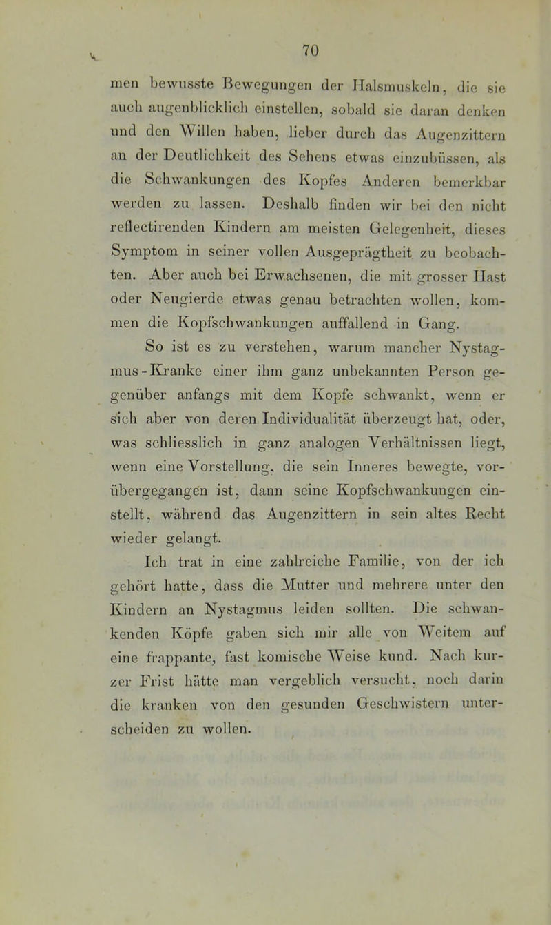 V men bewusste Bewegungen der Halsmuskeln, die sie auch augenblicklich einstellen, sobald sie daran denken und den Willen haben, lieber durch das Augenzittern an der Deutlichkeit des Sehens etwas einzubüssen, als die Schwankungen des Kopfes Anderen bemerkbar werden zu lassen. Deshalb finden wir bei den nicht reflectirenden Kindern am meisten Gelegenheit, dieses Symptom in seiner vollen Ausgeprägtheit zu beobach- ten. Aber auch bei Erwachsenen, die mit grosser Hast oder Neugierde etwas genau betrachten wollen, kom- men die Kopfschwankungen auffallend in Gang. So ist es zu verstehen, warum mancher Nystag- mus-Kranke einer ihm ganz unbekannten Person ge- genüber anfangs mit dem Koj)fe schwankt, wenn er sich aber von deren Individualität überzeugt hat, oder, was schliesslich in ganz analogen Verhältnissen liegt, wenn eine Vorstellung, die sein Inneres bewegte, vor- übergegangen ist, dann seine Kopfschwankungen ein- stellt, während das Augenzittern in sein altes Recht wieder gelangt. Ich trat in eine zahlreiche Familie, von der ich nehört hatte, dass die Mutter und mehrere unter den Kindern an Nystagmus leiden sollten. Die schwan- kenden Köpfe gaben sich mir alle von Weitem auf eine frappante, fast komische Weise kund. Nach kur- zer Frist hätte man vergeblich versucht, noch darin die kranken von den gesunden Geschwistern unter- scheiden zu wollen.