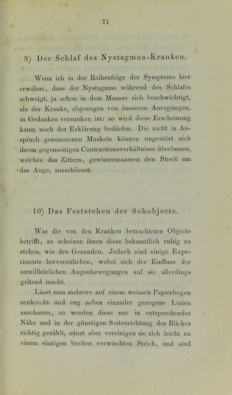 9) Der Schlaf des Nystagmas-Kranken. Wenn ich in der Reihenfolge der Symptome hier erwähne, dass der Nystagmus während des Schlafes schweigt, ja schon in dem Maasse sich beschwichtigt, als der Kranke, abgezogen von äusseren Anregungen, in Gedanken versunken ist: so wird diese Erscheinung kaum noch der Erklärung bedürfen. Die nicht in An- spruch genommenen Muskeln können ungestört sich ihrem gegenseitigen Contractionsverhältnisse überlassen, welches das Zittern, gewissermaassen den Streit um das Auge, ausschlicsst. 10) Das Feststehen der Sehobjecte. Was die von den Kranken betrachteten Objecte betrifi’t, so scheinen ihnen diese bekanntlich ruhig zu stehen, wie den Gesunden. Jedoch sind einige Expe- rimente hervorzuheben, wobei sich der Einfluss der unwillkürlichen Augenbewegungen auf sie allerdings geltend macht. J./ässt man mehrere auf einem weissen Papierbogen senkrecht und eng neben einander gezogene Linien anschauen, so werden diese nur in entsprechender Nähe und in der günstigen Seitenrichtung des Blickes richtig gezählt, sönst aber vereinigen sie sich leicht zu einem einzigen breiten verwischten Strich, und sind