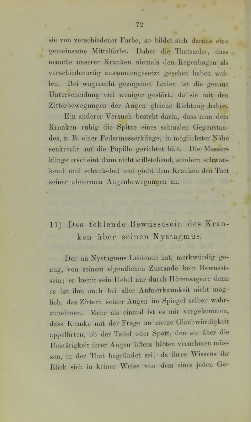 7-2 sie von verschiedener Farbe, so bildet sich daraus eine * gemeinsame Mitteharbe. Daher die Thatsache, dass manche unserer Kranken niemals den Regenbogen als verschiedenartig zusammengesetzt gesehen haben wol- len, Bei wagerecht gezogenen Linien ist die genaue Unterscheidung viel weniger gestört, da'sie mit den Zitterbewegungen der Augen gleiche Richtung haben. Ein anderer Versuch besteht darin, dass man dem Kranken ruhig die Spitze eines schmalen Gegenstan- des, z. B. einer Federmesserklinge, in möglichster Nähe senkrecht auf die Pupille gerichtet hält. Die* Messer- klinge erscheint dann nicht stillstehend, sondern schwan- kend und schaukelnd und giebt dem Kranken den Tact seiner abnormen Augenbewegungen an. 11) Das fehlende Bewusstsein des Kran- ken über seinen Nystagmus. Der an Nystagmus Leidende hat, merkwürdig ge- nug, von seinem eigentlichen Zustande kein Bewusst- sein; er kennt sein Uebel nur durch Hörensagen; denn cs ist ihm auch bei aller Aufmerksamkeit nicht mög- lich, das Zittern seiner Augen im Spiegel selber wahr- zunehmen. Mehr als einmal ist es mir vorgekommen, dass Kranke mit der Frage an meine Glaubwürdigkeit appellirtcn, ob der Tadel oder Spott, den sie über die Unstätigkeit ihrer Augen öfters hätten vernehmen ini'is- sen, in der That begründet sei, da ihres Vissens ihr Blick sich in keiner Weise von dem eines jeden Ge-