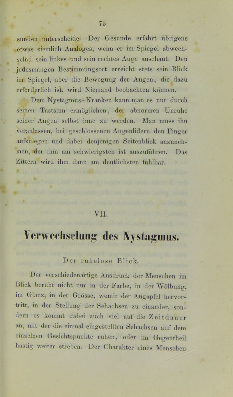 Sunden unterscheide. Der Gesunde erführt übrigens etwas ziemlich Analoges, wenn er im Spiegel abwech- selnd sein linkes und sein rechtes Auge anschaut. Den jedesmaligen Bestimmungsort erreicht stets sein Blick im Spiegel, aber die Bewegung der Augen, die dazu erforderlich ist, wird Niemand beobachten können. Dem Nystagmus - Kranken kann man es nur durch seinen Tastsinn ermöglichen, der abnormen Unruhe seiner Augen selbst inne zu werden. Man muss ihn veranlassen, bei geschlossenen Augenlidern den Finger aufzulegcn und dabei denjenigen Seitenblick anzunch- men, der ihm am schwierigsten ist auszulühren. Das Zittern wird ihm dann am deutlichsten lühlbar. VII. Vcrwerhsduiia; des Nystauinns. Der ruhelose Blick. Der verschiedenartige Ausdruck der Menschen im Blick beruht nicht nur in der Farbe, in der AVölbuiur, im Glanz, in der Grösse, womit der Augapfel hervor- tritt, in der Stellung der Sehachsen zu einander, son- dern es kommt dabei auch viel auf die Zeitdauer an, mit der die einmal eingestellten Sehachsen auf dem einzelnen Gesichtspunkte ruhen, oder im Geo-entheil hastig weiter streben. Der Charakter eines Menschen