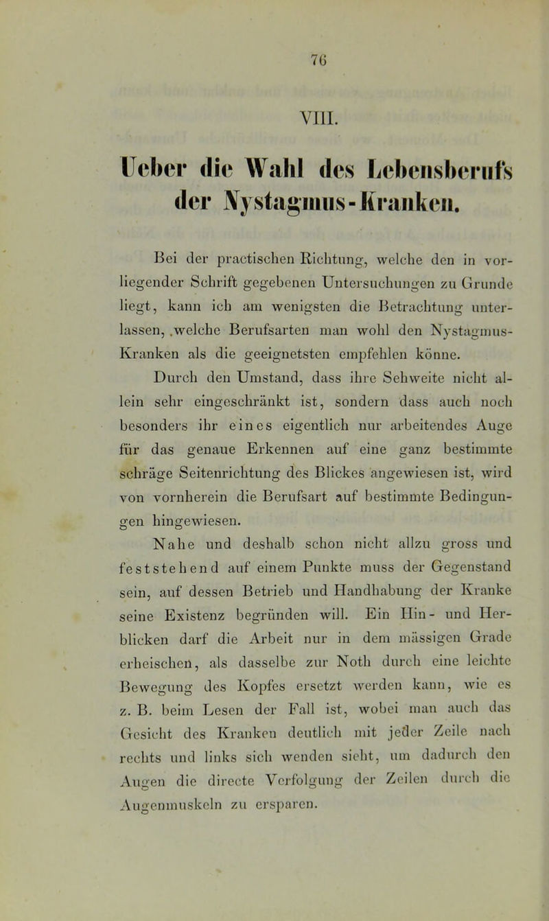 7G VIII. Heber die Wahl des liebensberiifs der IVystagiiiiis- liraiikeii. Bei der practischen Richtung, welche den in vor- liegender Schrift gegebenen Untersuchungen zu Grunde liegt, kann ich am wenigsten die Betrachtung unter- lassen, .welche Berufsarten man wohl den Nystagmus- Kranken als die geeignetsten empfehlen könne. Durch den Umstand, dass ihre Sehweite nicht al- lein sehr eingeschränkt ist, sondern dass auch noch besonders ihr eines eigentlich nur arbeitendes Auge für das genaue Erkennen auf eine ganz bestimmte schräge Seitenrichtung des Blickes angewiesen ist, wird von vornherein die Berufsart auf bestimmte Bedingun- gen hingewiesen. Nahe und deshalb schon nicht allzu gross und feststehend auf einem Punkte muss der Gegenstand sein, auf dessen Betrieb und Handhabung der Kranke seine Existenz begründen will. Ein Hin- und Her- blicken darf die Arbeit nur in dem mässigen Grade erheischen, als dasselbe zur Noth durch eine leichte Bewegung des Kopfes ersetzt werden kann, wie es z. B. beim Lesen der Fall ist, wobei man auch das Gesieht des Kranken deutlich mit jeder Zeile nach rechts und links sich wenden sieht, um dadurch den Augen die directe Verfolgung der Zeilen durch die Augenmuskeln zu ersparen.