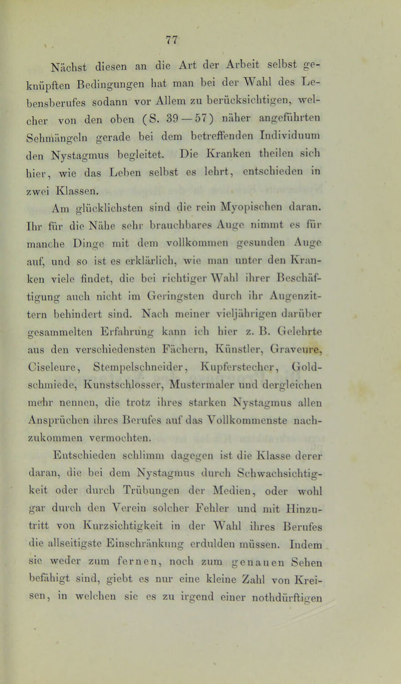 Nächst diesen an die Art der Arbeit selbst ge- knüpften Bedingungen hat man bei der Wahl des Le- bensberufes sodann vor Allem zu berücksichtigen, wel- cher von den oben (S. 39 — 57) näher angeführten Sehmängeln gerade bei dem betreffenden Individuum den Nystagmus begleitet. Die Kranken theilen sich hier, wie das Lel)en selbst es lehrt, entschieden in zwei Klassen. > Am glücklichsten sind die rein Myopischen daran. Ihr für die Nähe sehr brauchbares Auge nimmt es für manche Dinge mit dem vollkommen gesunden Auge auf, und so ist es erklärlich, wie man unter den Kran- ken viele findet, die bei richtiger Wahl ihrer Beschäf- tigung auch nicht im Geringsten durch ihr Augenzit- tern behindert sind. Nach meiner vieljährigen darüber gesammelten Erfahrung kann ich hier z. B. Gelehrte aus den verschiedensten Fächern, Künstler, Graveure, Clseleure, Stempelschneider, Kupferstecher, (Gold- schmiede, Kunstschlosser, Mustermaler und dergleichen mehr nennen, die trotz ihres starken Nystagmus allen Ansprüchen ihres Berufes auf das Vollkommenste nach- zukommen vermochten. Entschieden schlimm dagegen ist die Klasse derer daran, die bei dem Nystagmus durch Schwachsichtig- keit oder durch Trübungen der Medien, oder wohl gar durch den Verein solcher Fehler und mit Hinzu- tritt von Kurzsichtigkeit in der Wahl ihres Berufes die allseitlgste Einschränkung erdulden müssen. Indem sic weder zum fernen, noch zum genauen Sehen befähigt sind, giebt es nur eine kleine Zahl von Krei- sen, in welchen sie es zu irgend einer nothdürftigen