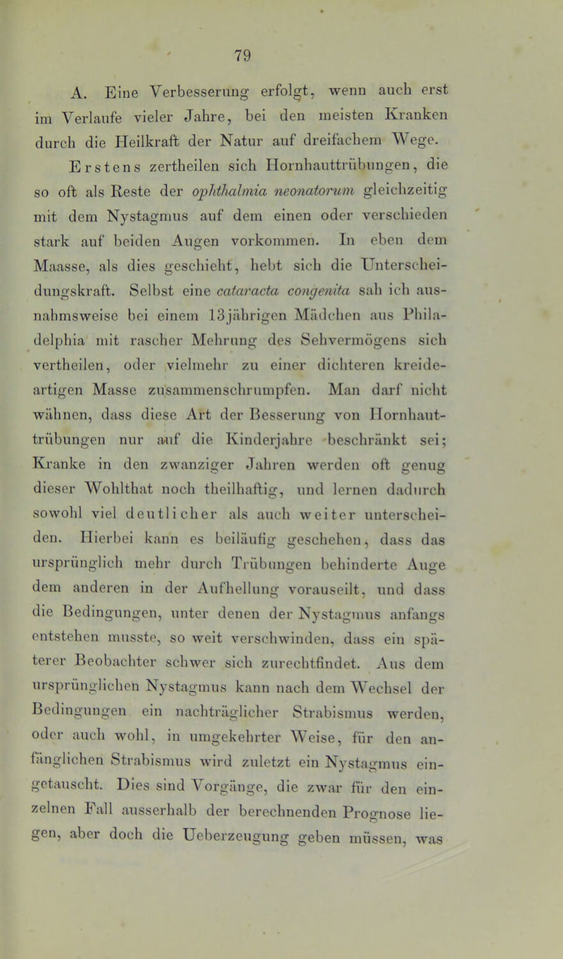 A. Eine Verbesserung erfolgt, wenn auch erst im Verlaufe vieler Jahre, bei den meisten Kranken durch die Heilkraft der Natur auf dreifachem Wege. Erstens zertheilen sich Hornhauttrübungen, die so oft als Reste der oplitlmlmia neonatorum gleichzeitig mit dem Nystagmus auf dem einen oder verschieden stark auf beiden Augen Vorkommen. In eben dem Maasse, als dies geschieht, hebt sich die Unterschei- dungskraft. Selbst eine catcvracta congenita sah ich aus- nahmsweise bei einem 13jährigen Mädchen aus Phila- delphia mit rascher Mehrung des Sehvermögens sich vertheilen, oder ,vielmehr zu einer dichteren kreide- artigen Masse züsammenschrumpfen. Man darf nicht wähnen, dass diese Art der Besserung von Hornhaut- trübungen nur auf die Kinderjahre 'beschränkt sei; Kranke in den zwanziger Jahren werden oft genug dieser Wohlthat noch theilhaftig, und lernen dadurch sowohl viel deutlicher als auch weiter unterschei- den. Hierbei kann es beiläufig geschehen, dass das ursprünglich mehr durch Trübungen behinderte Auge dem anderen in der Aufhellung vorauseilt, und dass die Bedingungen, unter denen der Nystagmus anfangs entstehen musste, so weit verschwinden, dass ein spä- terer Beobachter schwer sich zurechtfindet. Aus dem ursprünglichen Nystagmus kann nach dem Wechsel der Bedingungen ein nachträglicher Strabismus werden, oder auch wohl, in umgekehrter Weise, für den an- fänglichen Strabismus wird zuletzt ein Nystagmus ein- getauscht. Dies sind Vorgänge, die zwar für den ein- zelnen Fall ausserhalb der berechnenden Prognose lie- gen, aber doch die Ueberzeugung geben müssen, was