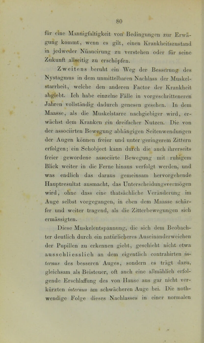 fiir eine Mannigfaltigkeit von Bedingnngen zur Erwä- gung kommt, wenn es gilt, einen Kranklieitszustand in jedweder Nüancirnng zu verstehen oder fiir seine Zukunft allseitig zu erschöpfen. Zweitens beruht ein Weg der Besserung des Nystagmus in dem unmittelbaren Nachlass der Muskel- starrheit, welche den anderen Factor der Krankheit abgiebt. Ich habe einzelne Fälle in vorgeschritteneren Jahren vollständig dadurch genesen gesehen. In dem Maasse, als die Muskelstarre nachgiebiger wird, er- wächst dem Kranken ein dreifacher Nutzen. Die von der associirten Bewegung abhängigen Seitenwendungen der Augen können freier und unter‘geringerem Zittern erfolgen; ein Sehobject kann durch die auch ihrerseits freier gewordene associirte Bewegung mit ruhigem Blick weiter in die Ferne hinaus verfolgt werden, und was endlich das daraus gemeinsam hervorgehende Hauptresultat ausmacht, das Unterscheidungsvermögen wird, ohne dass eine thatsächliche Veränderung im Auge selbst vorgegangen, in eben dem Maasse schär- fer und weiter tragend, als die Zitterbewegungen sich ermässigten. Diese Muskelentspannung, die sich dem Beobach- ter deutlich durch ein natürlicheres Auseinanderweichen der Pupillen zu erkennen giebt, geschieht nicht etwa ausschliesslich an dem eigentlich contrahirten in- ternus des besseren Auges, sondern es trägt dazu, gleichsam als Beisteuer, oft auch eine allmählich erfol- gende Erschlaffung des von Hause aus gar nicht ver- kürzten internus am schwächeren Auge bei. Die noth- wendige Folge dieses Nachlasses in einer normalen