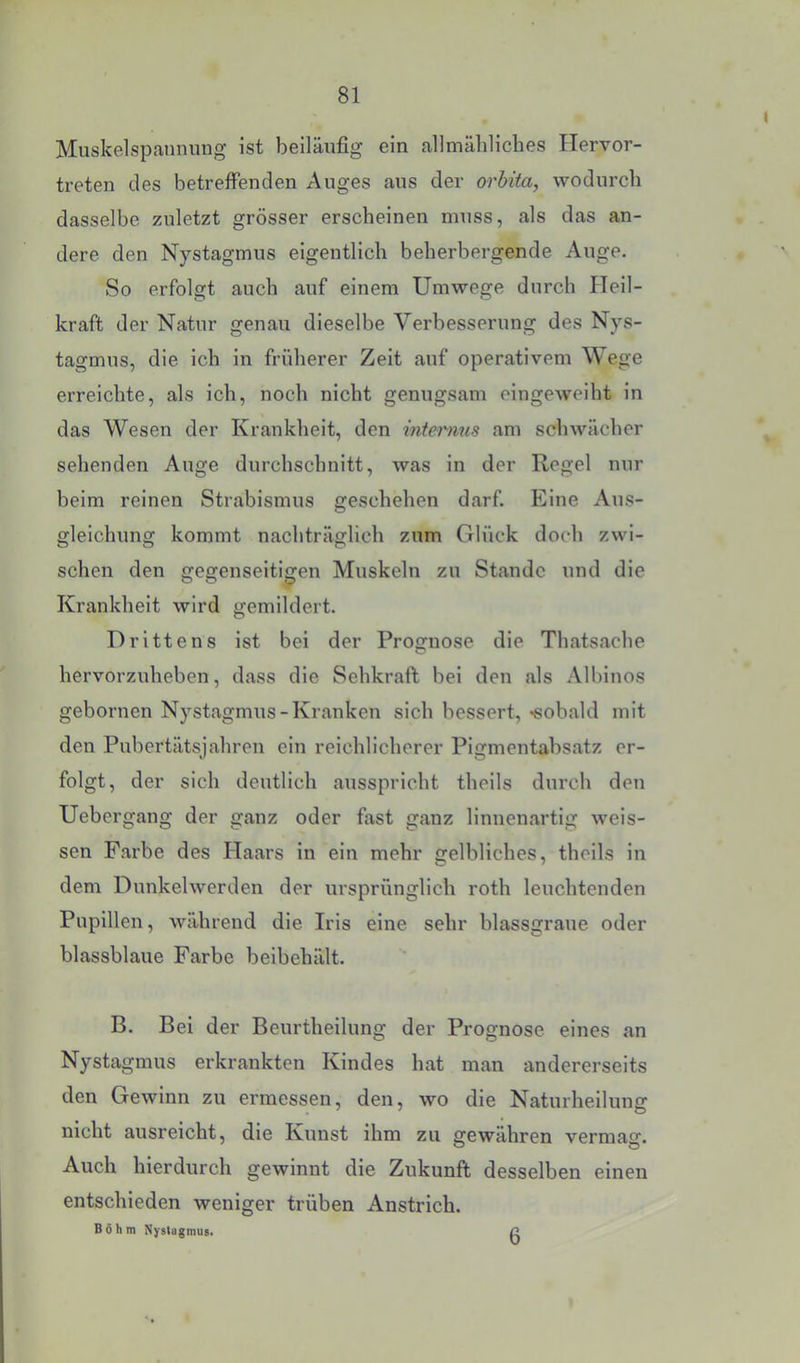 Muskelspannung ist beiläufig ein allmälilicbes Ilervor- treten des betreffenden Auges aus der orbita, wodurch dasselbe zuletzt grösser erscheinen muss, als das an- dere den Nystagmus eigentlich beherbergende Auge. So erfolgt auch auf einem Umwege durch Heil- kraft der Natur genau dieselbe Verbesserung des Nys- tagmus, die ich in früherer Zelt auf operativem Wege erreichte, als ich, noch nicht genugsam eingeweiht in das Wesen der Krankheit, den intermis am schwächer sehenden Auge durchschnltt, was in der Regel nur beim reinen Strabismus geschehen darf. Eine Aus- gleichung kommt nachträglich zum Glück doch zwi- schen den gegenseitigen Muskeln zu Stande und die Krankheit wird gemildert. Drittens ist bei der Prognose die Thatsache hervorzuheben, dass die Sehkraft bei den als Albinos gebornen Nystagmus-Kranken sich bessert, «sobald mit den Pubertätsjahren ein reichlicherer Pigmentabsatz er- folgt, der sich deutlich ausspricht theils durch den Uebergang der ganz oder fast ganz linnenartig weis- sen Farbe des Haars in ein mehr gelbliches, theils in dem Dunkelwerden der ursprünglich roth leuchtenden Pupillen, während die Iris eine sehr blassgraue oder blassblaue Farbe beibehält. B. Bei der Beurtheilung der Prognose eines an Nystagmus erkrankten Kindes hat man andererseits den Gewinn zu ermessen, den, wo die Naturheilung nicht ausreicht, die Kunst ihm zu gewähren vermag. Auch hierdurch gewinnt die Zukunft desselben einen entschieden weniger trüben Anstrich. Böhm Nyslügmus. 6