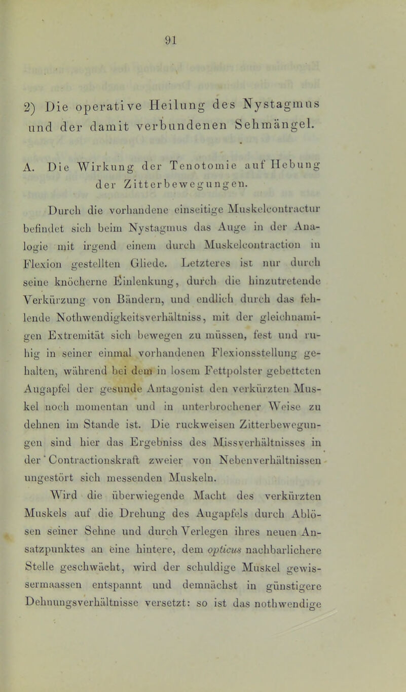 2) Die operative Heilung des Nystagmus und der damit verbundenen Sehinängel. A. Die Wirkung der Tenotomle aut Hebung der Zitterbewegungen. Durch die vorhandene einseitige Muskelcontractur befindet sich beim Nystagmus das Auge in der Ana- logie mit irgend einem durch Muskelcontraction in Flexion gestellten üliede. Letzteres ist nur durch seine knöcherne Dinlenkung, durch die hinzutretende Verkürzung von Bändern, und endlich durch das feh- lende Nothwendigkeitsverhältniss, mit der gleichnami- gen Extremität sich bewegen zu müssen, fest und ru- hig in seiner einmal vorhandenen Flexionsstellung ge- halten, während bei dem in losem Fettpolster gebetteten Augapfel der gesunde Antagonist den verkürzten Mus- kel noch momentan und in unterbrochener Weise zu dehnen im Stande ist. Die ruckweisen Zitterbewegun- gen sind hier das Ergebniss des Missverhältnisses in der ■ Contractionskraft zweier von Nebenverhältnissen ungestört sich messenden Muskeln. Wird die überwiegende Macht des verkürzten Muskels auf die Drehung des Augapfels durch Ablö- sen seiner Sehne und durch Verlegen ihres neuen An- satzpunktes an eine hintere, dem opticus nachbarlichere Stelle geschwächt, wird der schuldige Muskel gewis- serrnaassen entspannt und demnächst in günstigere Dehnungsverhältnisse versetzt: so ist das nothwendige