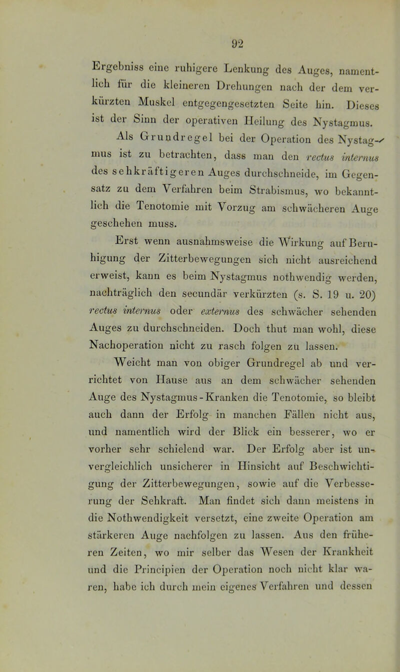 Ergebniss eine ruhigere Lenkung des Auges, nament- lich für die kleineren Drehungen nach der dem ver- kürzten Muskel entgegengesetzten Seite hin. Dieses ist dei Sinn der operativen Heilung des Nystagmus. Als Gr rundregel bei der Operation des Nystag inus ist zu betrachten, dass man den 'vectus internus des sehkräftigeren Auges durchschneide, im Gegen- satz zu dem Verfahren beim Strabismus, wo bekannt- lich die Tenotomie mit Vorzug am schwächeren Auge geschehen muss. Erst wenn ausnahmsweise die AVirkung aufBeru- higung der Zitterbewegungen sich nicht ausreichend erweist, kann es beim Nystagmus nothwendig werden, nachträglich den secundär verkürzten (s. S. 19 u. 20) rectus internus oder externus des schwächer sehenden Auges zu durchschneiden. Doch thut man wohl, diese Nachoperation nicht zu rasch folgen zu lassen. Weicht man von obiger Grundregel ab und ver- richtet von Hause aus an dem schwächer sehenden Auge des Nystagmus - Kranken die Tenotomie, so bleibt auch dann der Erfolg in manchen Fällen nicht aus, und namentlich wird der Blick ein besserer, wo er vorher sehr schielend war. Der Erfolg aber ist un^ vergleichlich unsicherer in Hinsicht auf Beschwichti- gung der Zitterbewegungen, sowie auf die Verbesse- rung der Sehkraft. Man findet sich dann meistens in die Nothwendigkeit versetzt, eine zweite Operation am stärkeren Auge nachfolgen zu lassen. Aus den frühe- ren Zeiten, wo mir selber das Wesen der Krankheit und die Principien der Operation noch nicht klar wa- ren, habe ich durch mein eigenes Verfahren und dessen