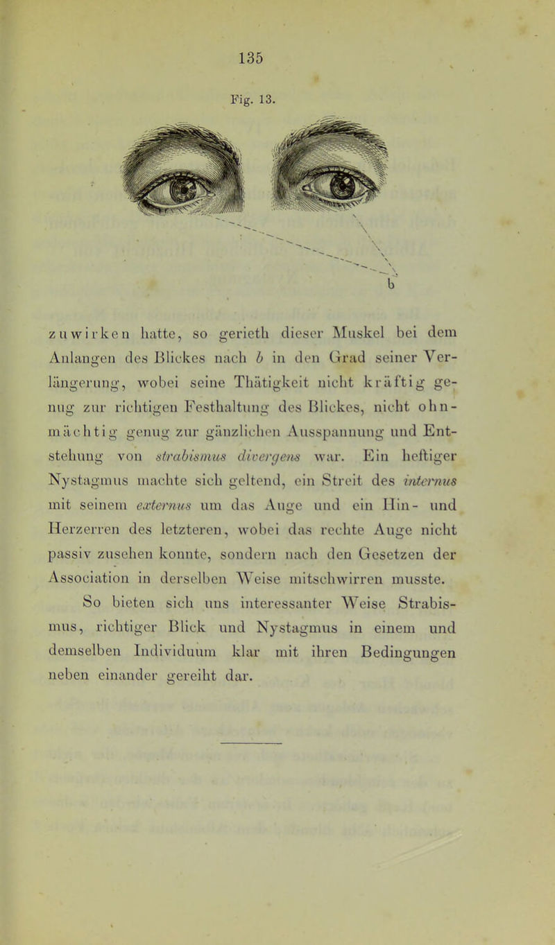 Fig. 13. zu wirken hatte, so gerieth dieser Muskel bei dem Alllangen des Blickes nach b in den Grad seiner Ver- längerung, wobei seine Thätigkeit nicht kräfti g ge- nug zur richtigen Festhaltung des Blickes, nicht ohn- mächtig genug zur gänzlichen Ausspannung und Ent- stehung von Strabismus divergens war. Ein heftiger Nystagmus machte sich geltend, ein Streit des iiüernus mit seinem externus um das Auge und ein Hin- und Herzerren des letzteren, wobei das rechte Auge nicht passiv Zusehen konnte, sondern nach den Gesetzen der Association in derselben Welse mitschwirren musste. So bieten sich uns interessanter Weise Strabis- mus, richtiger Blick und Nystagmus in einem und demselben Individuum klar mit ihren Bedingungen O O neben einander gereiht dar.