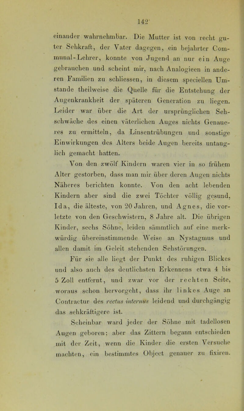 einander wahrnolnnbar. Die Mutter ist von recht gu- ter Sclikraft, der Vater dagegen, ein hejalirtcr Com- innnal-Lehrer, konnte von Jugend an nur ein Auire gebrauchen und scheint mir, nach Analogieen in ande- ren Familien zu schliessen, in diesem speciellen Um- stande theilweise die Quelle für die Entstehung der Augenkrankheit der späteren Generation zu liegen. Leider war über die Art der ursprünglichen Seh- schwache des einen väterlichen Auges nichts Genaue- res zu ermitteln, da Linsentrübungen nnd sonstige Einwirkungen des Alters beide Augen bereits untaug- lich gemacht hatten. Von den zwölf Kindern waren vier in so frühem Alter gestorben, dass man mir über deren Augen nichts Näheres berichten konnte. Von den acht lebenden Kindern aber sind die zwei Töchter völlig gesund, Ida, die älteste, von 20 Jahren, und Agnes, die vor- letzte von den Geschwistern, 8 Jahre alt. Die übrigen Kinder, sechs Söhne, leiden sämmtlich auf eine merk- würdig übereinstimmende Weise an Nystagmus und allen damit im Geleit stehenden Sehstörungen. Für sie alle liegt der Punkt des ruhigen Blickes und also auch des deutlichsten Erkennens etwa 4 bis 5 Zoll entfernt, und zwar vor der rechten Seite, woraus schon hervorgeht, dass ihr linkes Auge an Contractur des rectus internus leidend und durchgängig das sehkräftigere ist. Scheinbar ward jeder der Söhne mit tadellosen Augen geboren; aber das Zittern begann entschieden mit der Zeit, wenn die Kinder die ci’sten Versuche machten, ein bestimmtes Object genauer zu fixiren.