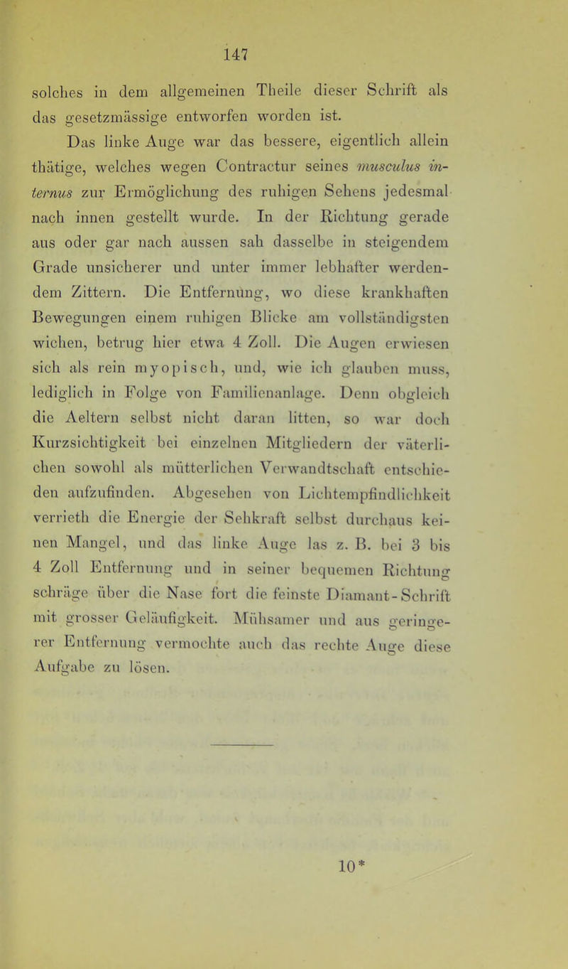 solches in dem allgemeinen Theile dieser Schrift als das gesetzmässige entworfen worden ist. Das linke Auge war das bessere, eigentlich allein thätige, welches wegen Contractur seines musculus in- ternus zur Ermöglichung des ruhigen Sehens jedesmal nach innen gestellt wurde. In der Richtung gerade aus oder gar nach aussen sah dasselbe in steigendem Grade unsicherer und unter immer lebhafter werden- dem Zittern. Die Entfernung, wo diese krankhaften Bewegungen einem ruhigen Blicke am vollständigsten wichen, betrug hier etwa 4 Zoll. Die Augen erwiesen sich als rein myoi)isch, und, wie ich glauben muss, lediglich in Folge von Familienanlage. Denn obgleich die Aeltern selbst nicht daran litten, so war doch Kurzsichtigkeit bei einzelnen Mitgliedern der väterli- chen sowohl als mütterlichen Verwandtschaft entschie- den aufzufinden. Abgesehen von Lichtempfindlichkeit verrieth die Energie der Sehkraft selbst durchaus kei- nen Mangel, und das linke Auge las z. B. bei 3 bis 4 Zoll Entfernung und in seiner bequemen Richtung schräge über die Nase fort die feinste Diamant-Schrift mit grosser Geläufigkeit. iMühsamer und aus <ieriu'->-e- rer Entfernung vermochte auch das rechte Auge diese Aufgabe zu lösen. 10*