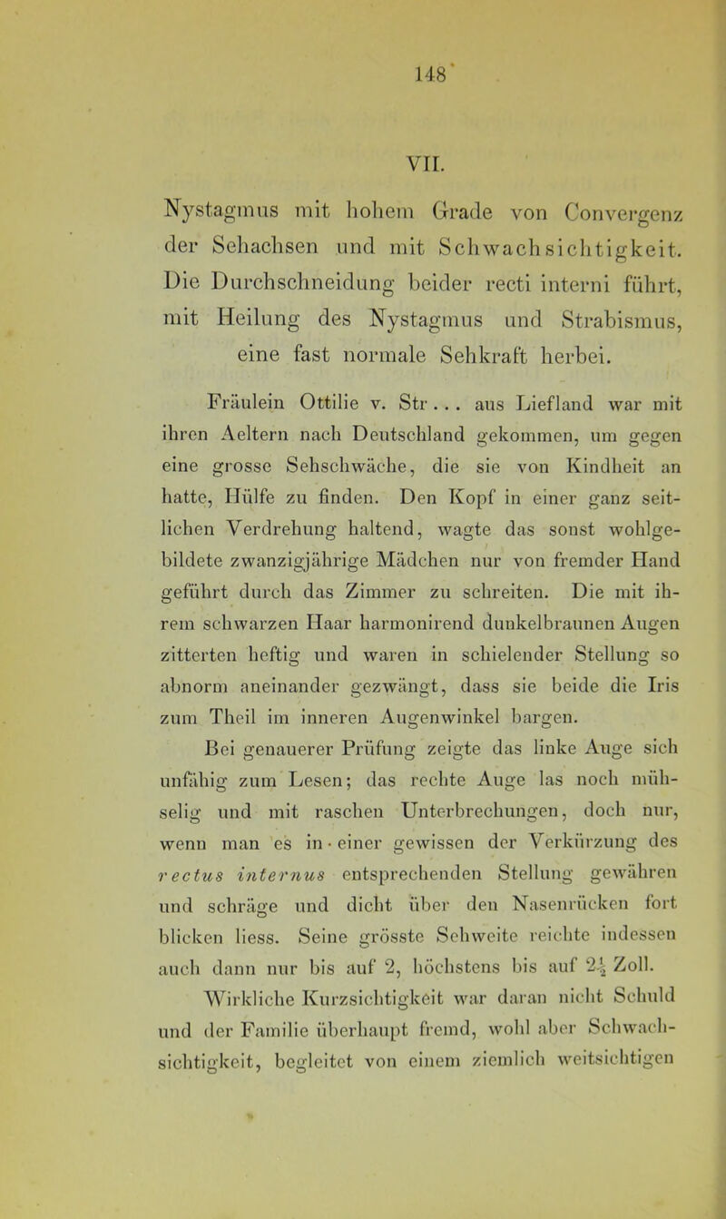 148* VII. Nystagmus mit holiem Gradß von Convcrgonz der Sehaclisen und mit Schwachsiclitigkeit. Die Durchschneidung beider recti interni führt, mit Heilung des Nystagmus und Strabismus, eine fast normale Sehkraft herbei. Fräulein Ottilie v. Str .. . aus Liefland war mit ihren Aeltern nach Deutschland gekommen, um gegen eine grosse Sehschwäche, die sie von Kindheit an hatte. Hülfe zu finden. Den Kopf in einer ganz seit- lichen Verdrehung haltend, wagte das sonst wohlge- bildete zwanzigjährige Mädchen nur von fremder Hand geführt durch das Zimmer zu schreiten. Die mit ih- rem schwarzen Haar harmonirend dunkelbraunen Augen zitterten heftig und waren in schielender Stellung so abnorm aneinander gezwängt, dass sie beide die Iris zum Theil im inneren Augenwinkel bargen. Bei genauerer Prüfung zeigte das linke Auge sich unfähig zum Lesen; das rechte Auge las noch müh- selig und mit raschen Unterbrechungen, doch nur, wenn man ’es in-einer gewissen der Verkürzung des rectus internus entsprechenden Stellung gewähren und schräge und dicht über den Nasenrücken fort blicken liess. Seine grösste Sehweite reichte indessen auch dann nur bis auf 2, höchstens bis auf 2-| Zoll. Wirkliche Kurzsichtigkeit war daran nicht Schuld und der Familie üherhaupt fremd, wohl aber Schwach- sichtigkeit, begleitet von eijiem ziemlich weitsichtigen