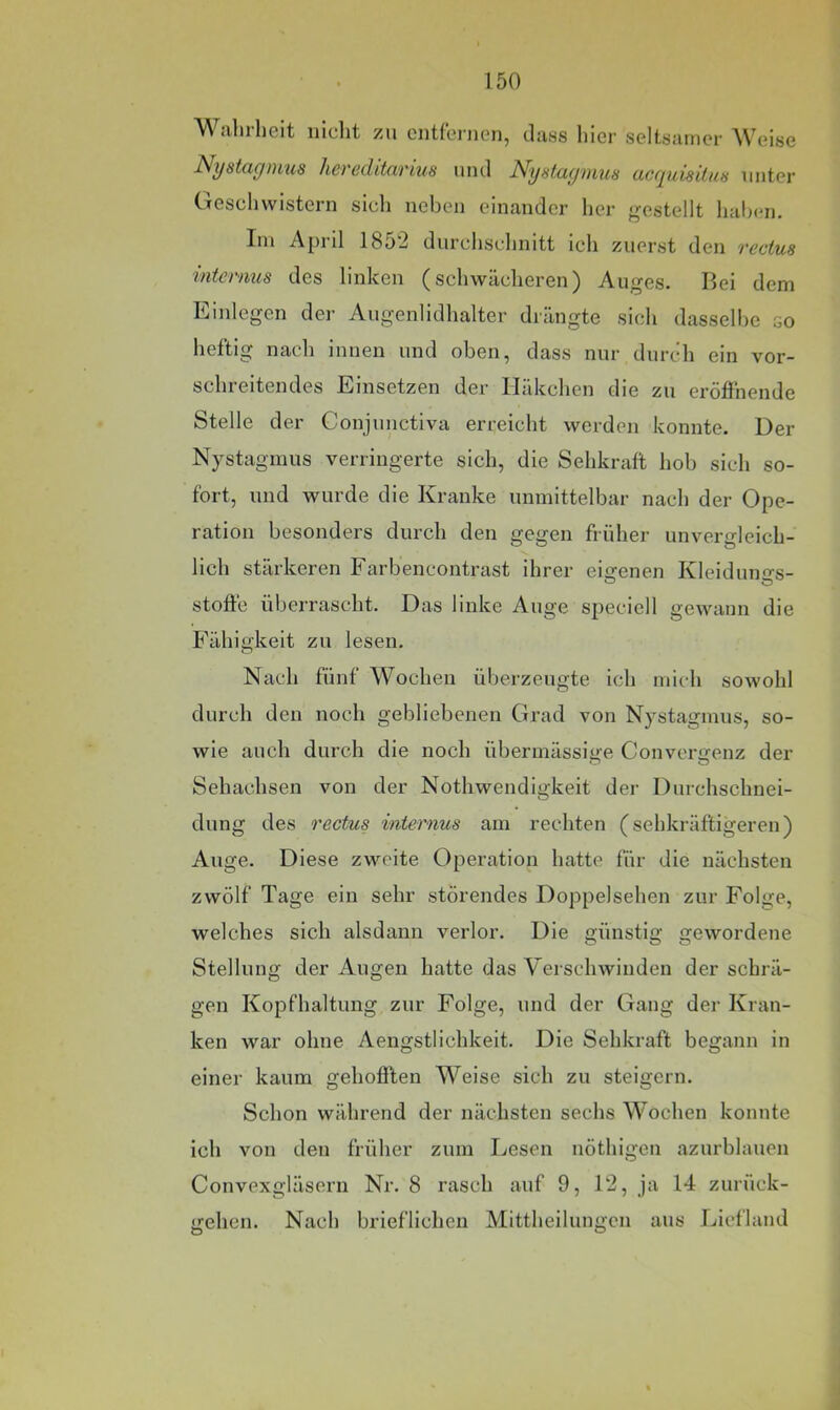 Walulieit nicht zu entfernen, dass hier seltsamer Weise ^^yiitcigiuus hevßclitwi'ius und Nystuytuus (iccjuisiluH unter CTeschvvistern sich neben einander her gestellt halxm. Im April 1852 durchschnitt icli zuerst den rectus internus des linken (schwächeren) Auges. Bei dem Einlegen der Augenlidhalter drängte sich dasselbe so heftig nach innen und oben, dass nur durch ein vor- schreitendes Einsetzen der Häkchen die zu eröffnende Stelle der Conjunctiva erreicht werden konnte. Der Nystagmus verringerte sich, die Sehkraft hob sich so- fort, und wurde die Kranke unmittelbar nach der Ope- ration besonders durch den gegen früher unvergleich- lich stärkeren Farbencontrast ihrer eigenen Kleiduno-s- Stoffe überrascht. Das linke Auge speciell gewann die Fähigkeit zu lesen. Nach fünf Wochen überzeugte ich mich sowohl durch den noch gebliebenen Grad von Nystagmus, so- wie auch durch die noch übermässige Convergenz der Sehachsen von der Nothwendigkeit der Durchschnei- dung des rectus internus am rechten (sehkräftigeren) Auge. Diese zweite Operation hatte für die nächsten zwölf Tage ein sehr störendes Doppelsehen zur Folge, welches sich alsdann verlor. Die günstig gewordene Stellung der Augen hatte das Verschwinden der schrä- gen Kopfhaltung zur Folge, und der Gang der Kran- ken war ohne Aengstlichkeit. Die Sehkraft begann in einer kaum gehofften Weise sich zu steigern. Schon während der nächsten sechs Wochen konnte ich von den früher zum Lesen nöthigen azurblauen Convexgläsern Nr. 8 rasch auf 9, 12, ja 14 zurück- gehen. Nach brieflichen Mittheilungen aus Licfland