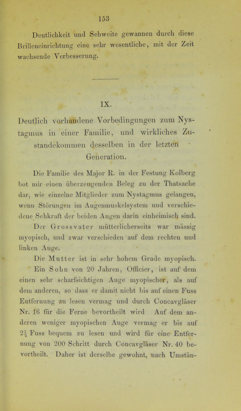 Deutlichkeit und Sehweite gewannen durch diese Brilleneinrichtung eine sehr wesentliche, mit der Zeit wachsende Verbesserung. IX. Deutlich vorhandene Vorbedingungen zum Nys- tagmus in einer Familie, und wirkliches Zu- standekommen desselben in der letzten Generation. Die Familie des Major K. in der Festung Ivolberg hot mir einen überzeugenden Beleg zu der Thatsache dar, wie einzelne Mitglieder zum Nystagmus gelangen, wenn Störungen im Augenmuskelsystem und verschie- dene Sehkraft dej- beiden Augen darin einheimisch sind. Der Grossvater mütterlicherseits war massig myopisch, und zwar verschieden auf dem rechten und linken Auge. Die Mutter ist in sehr hohem Grade myopisch. Ein Sohn von 20 Jahren, Üfficier, ist auf dem einen sehr scharfsichtigen Auge myopischer, als auf dem anderen, so dass er damit nicht bis auf einen Fuss Entfernung zu lesen vermag und durch Concavglüser Nr. 16 für die Ferne bevortheilt wird Auf dem an- deren weniger myopischen Auge vermag er bis auf 2-t Fuss bequem zu lesen und wird für eine Entfer- nung von 200 Schritt durch Concavglüser Nr. 40 be- vorthcilt. Daher ist derselbe gewohnt, nach Umstän-