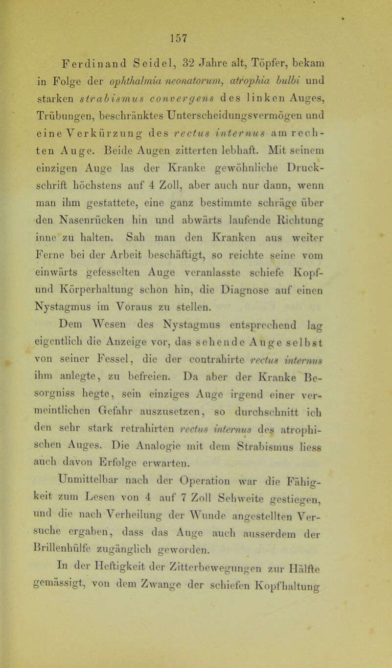 Ferdinand Seidel, 32 Jahre alt, Töpfer, bekam in Folge der opJithalmia neonatorum, atrophia hulhi und starken strabismus convergens des linken Auges, Trübungen, beschränktes Unterscheidungsvermögen und eine Verkürzung des rectus internus am rech- ten Auge. Beide Augen zitterten lebhaft. Mit seinem einzigen Auge las der Kranke gewöhnliche Druck- schrift höchstens anf 4 Zoll, aber auch nur dann, wenn man ihm gestattete, eine ganz bestimmte schräge über den Nasenrücken hin und abwärts laufende Richtung inne zu halten. Sah man den Kranken aus weiter Ferne bei der Arbeit beschäftigt, so reichte seine vom einwärts gefesselten Auge veranlasste schiefe Kopf- und Körperhaltung schon hin, die Diagnose auf einen Nystagmus im Voraus zu stellen. Dem Wesen des Nystagmus entsprechend lag eigentlich die Anzeige vor, das sehende Auge selbst von seiner Fessel, die der contrahirte rectus mternus ihm anlegte, zu befreien. Da aber der Kranke Be- sorgniss hegte, sein einziges Auge irgend einer ver- meintlichen Gefahr auszusetzen, so durchschnitt ich den sehr stark retrahirten rectus internus des atrophi- schen Auges. Die Analogie mit dem Strabismus liess auch davon Erfolge erwarten. Unmittelbar nach der Operation war die Fähiff- keit zum Eesen von 4 auf 7 Zoll Sehweite ffestieo’en und die nach Aerheilung der Wunde angestellten Ver- suche ergaben, dass das Auge auch ausserdem der Brillenhülfe. zugänglich geworden. In der Heftigkeit der Zitterbewegungen zur Hälfte gemässigt, von dem Zwange der schiefen Kopfhaltung