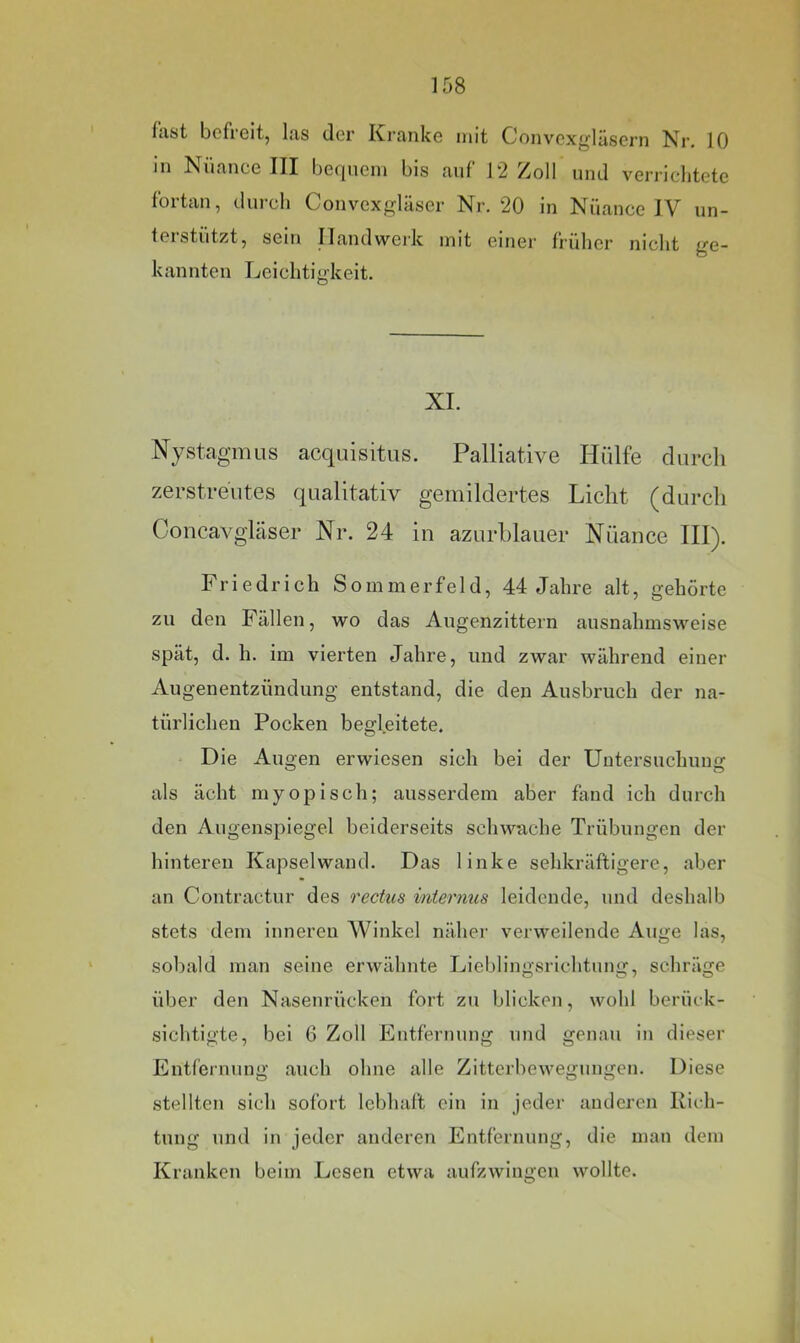 last befreit, las der Kranke mit Convexgläsern Nr, 10 in Nuance III bequem bis auf 12 Zoll und verrichtete fortan, durch Convexgläser Nr. 20 in Nuance IV un- teistiitzt, sein ILandwei'k mit einer früher nicht ge- kannten Leichtigkeit. XI. Nystagmus acquisitus. Palliative Hülfe durch zerstreutes qualitativ gemildertes Licht (durch Concavgläser Nr. 24 in azurblauer Nuance III). Friedrich Sommerfeld, 44 Jahre alt, gehörte zu den Fällen, wo das Augenzittern ausnahmsweise spät, d. h. im vierten Jahre, und zwar während einer Augenentzündung entstand, die den Ausbruch der na- türlichen Pocken begleitete. Die Augen erwiesen sich bei der Untersuchung als ächt myopisch; ausserdem aber fand ich durch den Augenspiegel beiderseits schwache Trübungen der hinteren Kapselwand. Das linke sehkräftigere, aber an Contractur des rectus internus leidende, und deshalb stets dem inneren Winkel näher verweilende Auge las, sobald man seine erwähnte Lieblingsrichtung, schräge über den Nasenrücken fort zu blicken, wohl berüek- sichtigte, bei 6 Zoll Entfernung und genau in dieser Entfernung auch ohne alle Zitterbewegungen. Diese stellten sich sofort lebhaft ein in jeder anderen Kieh- tung und in jeder anderen Entfernung, die man dem Kranken beim Lesen etwa aufzwingen wollte.