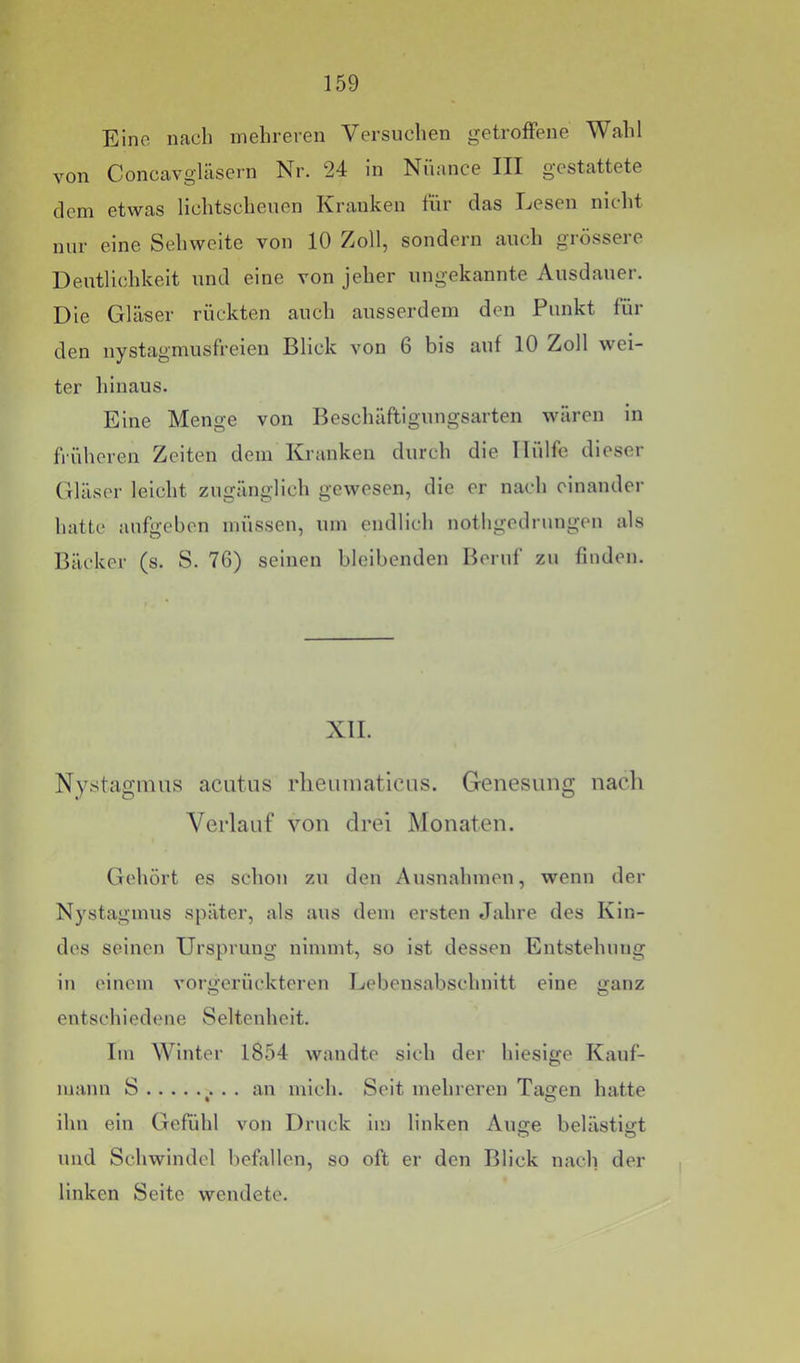 Eine nach mehreren Versuchen getroffene Wahl von Concavgläsern Nr. 24 in Nuance III gestattete dem etwas lichtscheuen Kranken für das Lesen niclit nur eine Sehweite von 10 Zoll, sondern auch grössere Deutlichkeit und eine von jeher ungekannte Ausdauer. Die Gläser rückten auch ausserdem den Punkt für den nystagmusfreien Blick von 6 bis auf 10 Zoll wei- ter hinaus. Eine Menge von Beschäftigungsarten wären in früheren Zeiten dem Kranken durch die Hülfe dieser Gläser leicht zugänglich gewesen, die er nach einander hatte aufgeben müssen, um endlich nothgedrungen als Bäcker (s. S. 76) seinen bleibenden Beruf zu finden. XII. Nystagmus acutus rlieumaticus. Genesung nach Verlauf von drei Monaten. Gehört es schon zu den Ausnahmen, wenn der N}'stagmus später, als aus dem ersten Jahre des Kin- des seinen Ursprung nimmt, so ist dessen Entstehung in einem vorgerückteren Lebensabschnitt eine ganz entschiedene Seltenheit. Im Winter 1854 wandte sieh der hiesige Kauf- mann S ^. . . an mich. Seit mehreren Tagen hatte ihn ein Gefühl von Druck im linken Auije belästigt und Schwindel befallen, so oft er den Blick nach der linken Seite wendete.