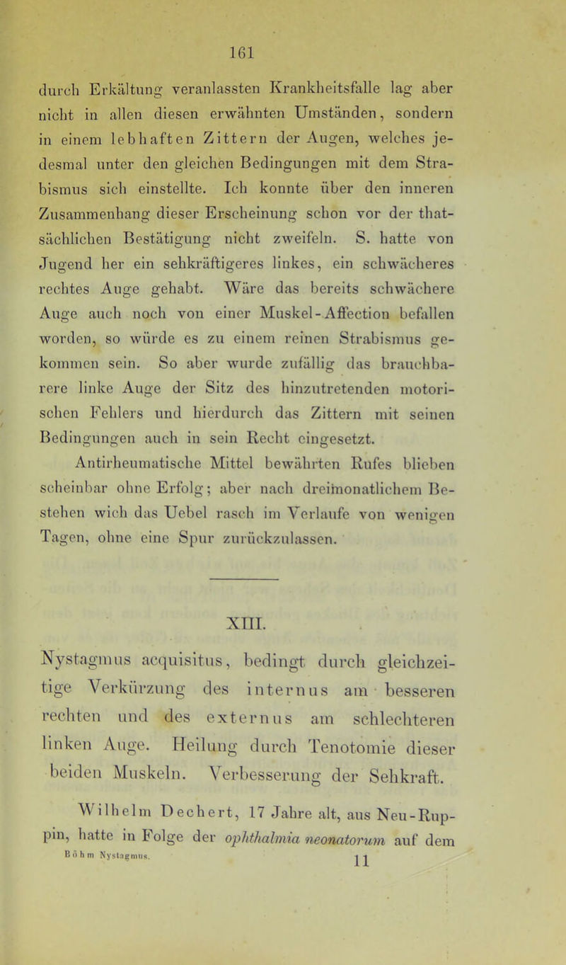 durch Erkältung veranlassten Kranklieltsfalle lag aber nicht in allen diesen erwähnten Umständen, sondern in einem lebhaften Zittern der Augen, welches je- desmal unter den gleichen Bedingungen mit dem Stra- bismus sich einstellte. Ich konnte über den inneren Zusammenhang dieser Erscheinung schon vor der that- sächlichen Bestätigung nicht zweifeln. S. hatte von Jugend her ein sehkräftigeres linkes, ein schwächeres rechtes Auge gehabt. Wäre das bereits schwächere Auge auch noch von einer Muskel-Afiection befallen worden, so würde es zu einem reinen Strabismus ge- kommen sein. So aber wurde zufällig das brauchba- rere linke Auge der Sitz des hinzutretenden motori- schen Fehlers und hierdurch das Zittern mit seinen Bedingungen auch in sein Recht eingesetzt. Antirheumatische Mittel bewährten Rufes blieben scheinbar ohne Erfolg; aber nach dreimonatlichem Be- stehen wich das Uebel rasch im Verlaufe von wenio-en O Tagen, ohne eine Spur zurückzulassen. XTII. Nystagmus acquisitus, bedingt durcli gleichzei- tige Verkürzung des internus am besseren rechten und des externus am schlechteren linken Auge. Heilung durch Tenotomie dieser beiden Muskeln. Verbesserung der Sehkraft. Wilhelm Dechert, 17 Jahre alt, aus Neu-Rup- pin, hatte in lolge der Ophthalmia neonatorum auf dem Böhm Nyslngmiis. i-i