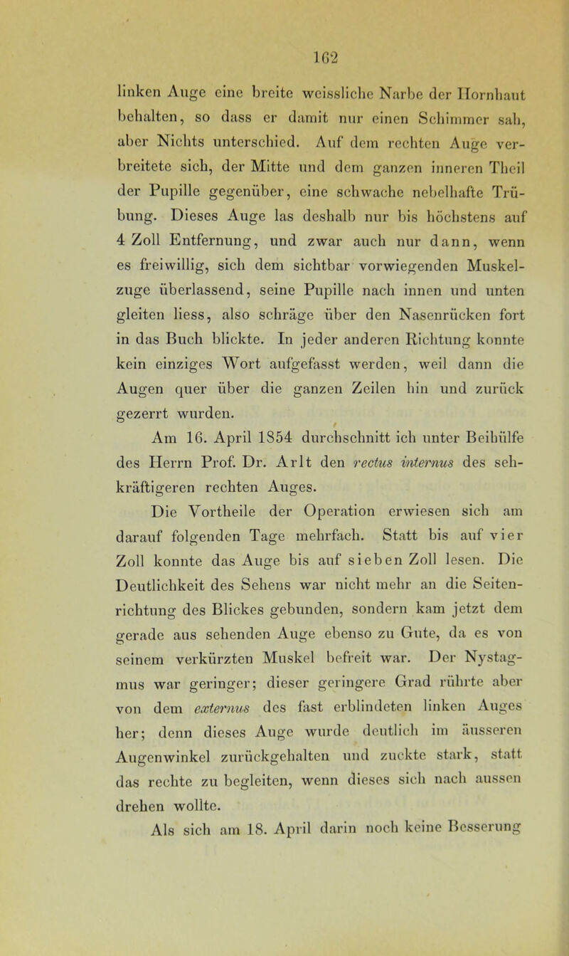 1G2 linken Auge eine breite weissliche Narbe der ITornliant behalten, so dass er damit nur einen Scliimmcr sah, aber Nichts unterschied. Auf dem rechten Auge ver- breitete sich, der Mitte und dem ganzen inneren Theil der Puijille gegenüber, eine schwache nebelhafte Trü- bung. Dieses Auge las deshalb nur bis höchstens auf 4 Zoll Entfernung, und zwar auch nur dann, wenn es freiwillig, sich dem sichtbar vorwiegenden Muskel- zuge überlassend, seine Pupille nach innen und unten gleiten liess, also schräge über den Nasenrücken fort in das Buch blickte. In jeder anderen Richtung konnte kein einziges Wort aufgefasst werden, weil dann die Augen quer über die ganzen Zeilen hin und zurück gezerrt wurden. Am 16. April 1854 durchschnitt ich unter Beihülfe des Herrn Prof. Dr. Arlt den rectus internus des seh- kräftigeren rechten Auges. Die Vortheile der Operation erwiesen sich am darauf folgenden Tage mehrfach. Statt bis auf vier Zoll konnte das Auge bis auf sieben Zoll lesen. Die Deutlichkeit des Sehens war nicht mehr an die Seiten- richtung des Blickes gebunden, sondern kam jetzt dem gerade aus sehenden Auge ebenso zu Gute, da es von seinem verkürzten Muskel befreit war. Der Nystag- mus war geringer; dieser geringere Grad rührte aber von dem externus des fast erblindeten linken Auges her; denn dieses Auge wurde deutlich im äusseren Augenwinkel zurückgehalten und zuckte stark, statt das rechte zu begleiten, wenn dieses sich nach aussen drehen wollte. Als sich am 18. April darin noch keine Besserung