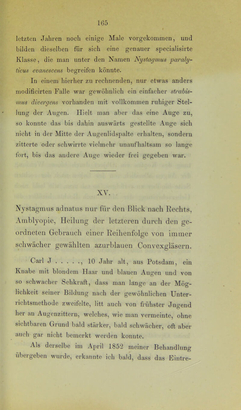 letzten Jahren noch einige Male vorgekominen, und bilden dieselben für sich eine genauer specialisirte Klasse, die man unter den Namen Nystagmus paraly- iieus evanescejis begreifen könnte. In einem hierher zu rechnenden, nur etwas anders modificirten Falle war gewöhnlich ein einfacher Strabis- mus divergens vorhanden mit vollkommen ruhiger Stel- lung der Augen. Hielt man aber das eine Auge zu, so konnte das bis dahin auswärts gestellte Auge sich nicht in der Mitte der Augenlidspalte erhalten, sondern zitterte oder schwirrte vielmehr unaufhaltsam so lamre foi’t, bis das andere Auge wieder frei gegeben war. XV. Nystagimis adnatus nur für den Blick nacli Hechts, Ainhlyopie, Heilung der letzteren durch den ge- ordneten Gebrauch einer Keihenfolge von immer schweächer gewählten azurblauen Convexgläsern. Carl J , 10 Jahr alt, aus Potsdam, ein Knabe mit blondem Haar und blauen Augen und von so schwacher Sehkraft, dass man lange an der Mög- lichkeit seiner Bildung nach der gewöhnlichen Unter- richtsmethode zweifelte, litt auch von frühster Juo'end her an Augenzittern, welches, wie man vermeinte, ohne sichtbaren Grund bald stärker, bald schwächer, oft aber auch gar nicht bemerkt werden konnte. Als derselbe im April 1852 meiner Behandlung übergeben wurde, erkannte ich bald, dass das Eintre-