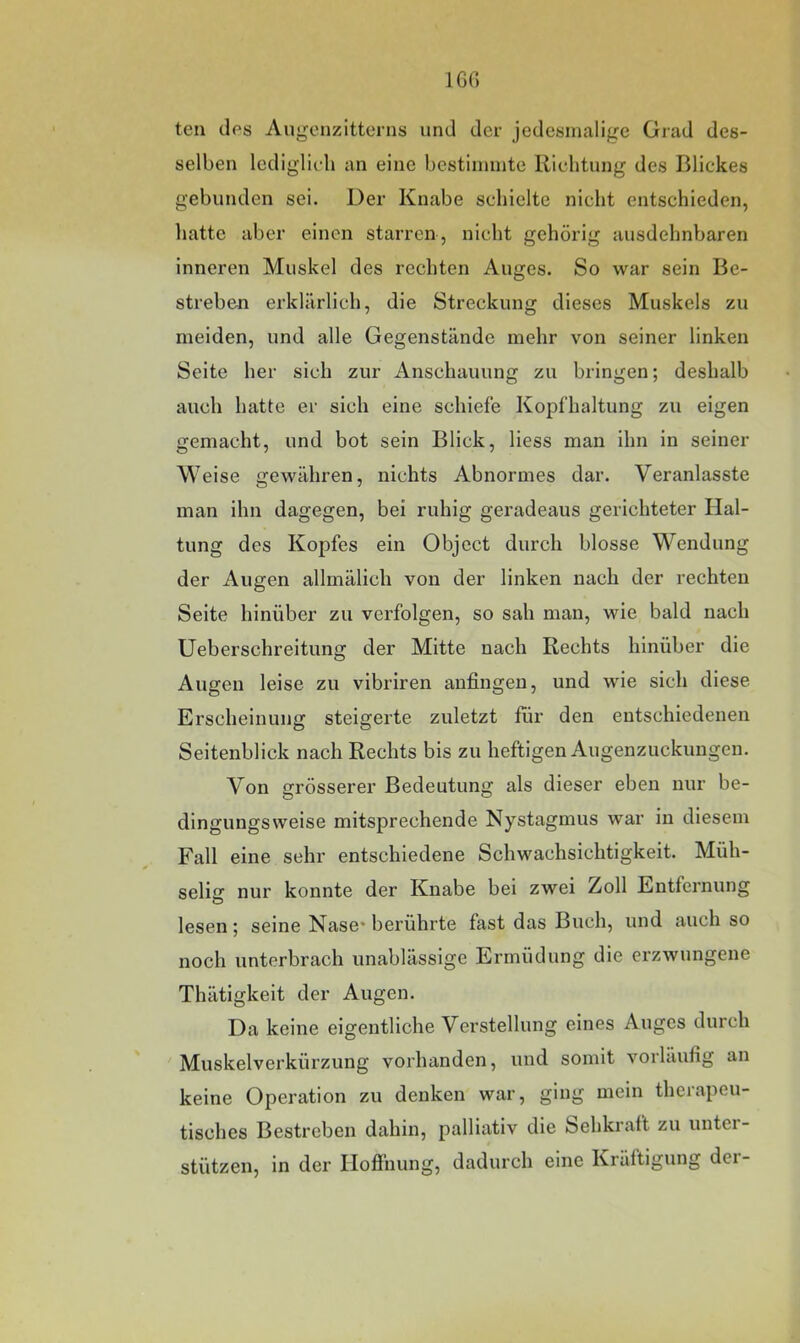 160 teil des Augenzitterns und der jedesmalige Grad des- selben lediglii-li an eine bestiininte llielitung des Blickes gebunden sei. Der Knabe schielte nicht entschieden, hatte aber einen starren , nicht gehörig ausdehnbaren inneren Muskel des rechten Auges. So war sein Be- streben erklärlich, die Streckung dieses Muskels zu meiden, und alle Gegenstände mehr von seiner linken Seite her sich zur Anschauung zu bringen; deshalb auch hatte er sich eine schiefe Kopfhaltung zu eigen gemacht, und bot sein Blick, liess man ihn in seiner Weise gewähren, nichts Abnormes dar. Veranlasste man ihn dagegen, bei ruhig geradeaus gerichteter Hal- tung des Kopfes ein Object durch blosse Wendung der Augen allmälich von der linken nach der rechten Seite hinüber zu verfolgen, so sah man, wie bald nach Ueberschreitung der Mitte nach Rechts hinüber die Augen leise zu vibriren anfingen, und wie sich diese Erscheinung steigerte zuletzt für den entschiedenen Seitenblick nach Rechts bis zu heftigen Augenzuckungen. Von grösserer Bedeutung als dieser eben nur be- dingungsweise mitsprechende Nystagmus war in diesem Fall eine sehr entschiedene Schwachsichtigkeit. Müh- selig nur konnte der Knabe bei zwei Zoll Entfernung lesen; seine Nase* berührte fast das Buch, und auch so noch unterbrach unablässige Ermüdung die erzwungene Thätigkeit der Augen. Da keine eigentliche Verstellung eines Auges durch Muskelverkürzung vorhanden, und somit vorläufig an keine Operation zu denken war, ging mein therapeu- tisches Bestreben dahin, palliativ die Sehkraft zu untei- stützen, in der Hofinung, dadurch eine Kräftigung der-