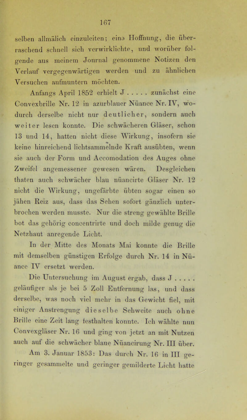 selben allmiUich einzuleiten; eina Hoffnung, die über- raschend schnell sich verwirklichte, und worüber fol- gende aus meinem Journal genommene Notizen den Verlauf vergegenwärtigen werden und zu ähnlichen Versuchen aufmuntern möchten. Anfangs April 1852 erhielt J zunächst eine Convexbrille Nr. 12 in azurblauer Nüance Nr. IV, wo- durch derselbe nicht nur deutlicher, sondern auch weiter lesen konnte. Die schwächeren Gläser, schon 13 und 14, hatten nicht diese Wirkung, Insofern sie * keine hinreichend lichtsammelnde Kraft ausübten, wenn sie auch der Form und Accomodation des Auges ohne Zweifel angemessener gewesen wären. Desgleichen thaten auch schwächer blau nüancirte Gläser Nr. 12 nicht die Wirkung, ungelarbte übten sogar einen so jähen Reiz ans, dass das Sehen sofort gänzlich unter- brochen werden musste. Nur die streng gewählte Brille bot das gehörig concentrirte und doch milde genug die Netzhaut anregende Lieht. In der Mitte des Monats Mai konnte die Brille mit demselben günstigen Erfolge durch Nr. 14 in Nü- ance IV ersetzt werden. Die Untersuchung im August ergab, dass J geläuüger als je bei 5 Zoll Entfernung las, und dass derselbe, was noch viel mehr in das Gewicht fiel, mit einiger Anstrengung dieselbe Sehweite auch ohne Brille eine Zeit lang festhalteu konnte. Ich wählte nun Convexgläser Nr. 16 und ging von jetzt an mit Nutzen auch auf die schwächer blaue Nüancirung Nr. HI über. Am 3. Januar 1853: Das durch Nr. 16 in IH n-e- ö ringer gesammelte und geringer gemilderte Licht hatte