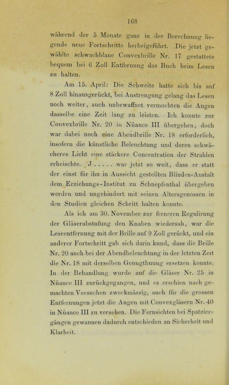 1G8 währond der 5 Monate ganz in der Berechnung lie- gende neue Fortsclirittc lierbeigefnlnt. Die jetzt ge- wählte scliwaohhlane Convexbrille Nr. 17 gestattete bequem bei 6 Zoll Entfernung das Buch beim Lesen zu halten. Am 15. April: Die Sehweite hatte sich bis auf 8 Zoll hinausgerückt, bei Anstrengung gelang das Lesen noch weiter, auch unbewaffnet vermochten die Aimen Ö dasselbe eine Zeit lang zu leisten. Ich konnte zur Convexbrille Nr. 20 in Nüance III übergehen, doch war dabei noch eine Abendbrille Nr. 18 erforderlich, insofern die künstliche Beleuchtung und deren schwä- cheres Licht eine stärkere Concentration der Strahlen erheischte. ^ J war jetzt so weit, dass er statt der einst für ihn in Aussicht gestellten Blinden-Anstalt dem Erziehungs-Institut zu Schnepfenthal übergeben werden und ungehindert mit seinen Altersgenossen in den Studien gleichen Schritt halten konnte. Als ich am 30. November zur ferneren Regulirnng der Gläserabstufung den Knaben wiedersah, war die Leseentfernung mit der Brille auf 9 Zoll gerückt, und ein anderer Fortschritt gab sich darin kund, dass die Brille Nr. 20 auch bei der Abendbclcuchtung in der letzten Zeit die Nr. 18 mit derselben Genugthuung ersetzen konnte. In der Behandlung wurde auf die Gläser Nr. 25 in Nüance III zurückgegangen, und cs erschien nach ge- machten Versuchen zweckmässig, auch für die grossen Entfernungen jetzt die Augen mit Convexgläsern Nr. 40 in Nüance III zu versehen. Die Fernsichten bei Spatzicr- gängen gewannen dadurch entschieden an Sicherheit und O O O Klarheit.