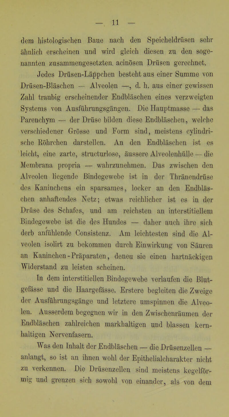 dem histologischen Baue nach den Speicheldrüsen sehr ähnlich erscheinen und wird gleich diesen zu den soge- nannten zusammengesetztem acinösen Drüsen gerechnet. Jedes Drüsen-Läppchen besteht aus einer Summe von Drüsen-Bläschen — Alveolen —, d. h. aus einer gewissen Zahl traubig erscheinender Endbläschen eines verzweigten Systems von Ausführungsgängen. Die Hauptmasse — das Parenchym — der Drüse bilden diese Endbläschen, welche verschiedener Grösse und Fonn sind, meistens cylindri- sche Röhrchen darstellen. An den Endbläschen ist es leicht, eine zaite, stmcturlose, äussere Alveolenhülle — die Membrana propria — wahrzunehmen. Das zwischen den Alveolen liegende Bindegewebe ist in der Thränendrüse des Kaninchens ein sparsames, locker an den Endbläs- clien anhaftendes Netz; etwas reichlicher ist es in der Drüse des Schafes, und am reichsten an interstitiellem Bindegewebe ist die des Hundes — daher auch ilire sich 4 derb anfülileude Consistenz. Am leichtesten sind die Al- veolen isolirt zu bekommen durch Einwirkung von Säuren an Kaninchen - Präparaten, denen sie einen hartnäckigen Widerstand zu leisten scheinen. In dem interstitiellen Bindegewebe verlaufen die Blut- gefässe und die Haargefasse. Erstere begleiten die Zweige der Ausführungsgänge und letztere umspinnen die Alveo- len. Ausserdem begegnen wir in den Zwischenräumen der Endbläschen zahlreichen markbaltigen und blassen kern- haltigen Nervenfasern. Was den Inlialt der Endbläschen — die Diüsenzellen anlangt, so ist an ilmen wohl der Epithelialcharakter nicht zu verkeimen. Die Drüsenzellen sind meistens kegelför- mig und gi’enzen sich sowohl von einander, als von dem