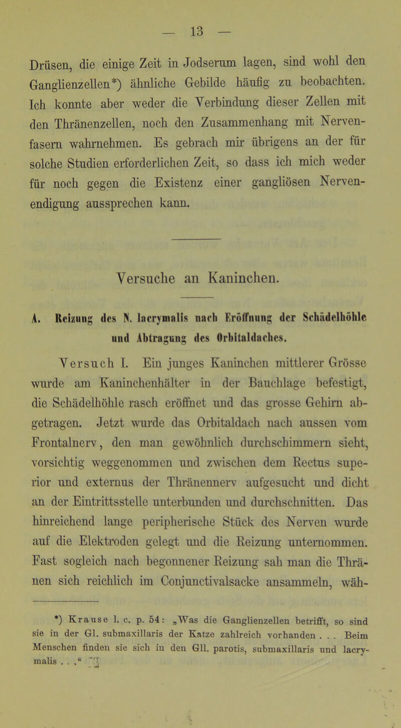 Drüsen, die einige Zeit in Jodsemm lagen, sind wohl den Ganglienzellen* *) ähnliche Gebilde häufig zn beobachten. Ich konnte aber weder die Verbindung dieser Zellen mit den Thränenzellen, noch den Zusammenhang mit Nerven- fasern wahrnehmen. Es gebrach mir übrigens an der für solche Studien erforderlichen Zeit, so dass ich mich weder füi- noch gegen die Existenz einer gangliösen Nerven- endigung aussprechen kann. Versuche an Kaninchen. A. Reizung des N. Inervmalis nach Erölfnung der Sehädelhöhle und Abtragung des Orbitaldaches. Versuch I. Ein junges Kaninchen mittlerer Grösse wurde am Kaninchenliälter in der Bauchlage befestigt, die Schädelhöhle rasch eröfihet und das grosse Gehirn ab- getragen. Jetzt wurde das Orbitaldach nach aussen vom Frontalnerv, den man gewöhnlich durchschimmem sieht, vorsichtig weggenommen und zwischen dem Rectus Supe- rior und externus der Thränenneiw aufgesucht und dicht an der Eintrittsstelle unterbunden und durchschnitten. Das hinreichend lange peripherische Stück des Nerven wm'de auf die Elektix)den gelegt und die Reizung unternommen. Fast sogleich nach begonnener Reizung sah man die Tlirä- nen sich reichlich im Conjunctivalsacke ansammeln, wäh- *) Krause 1. c. p. 54: „Was die Ganglienzellen betrifft, so sind sie in der Gl. submaxillaris der Katze zahlreich vorhanden . . . Beim Menschen finden sie sich in den Gll. parotis, submaxillaris und lacry- malis . . .“ • ^