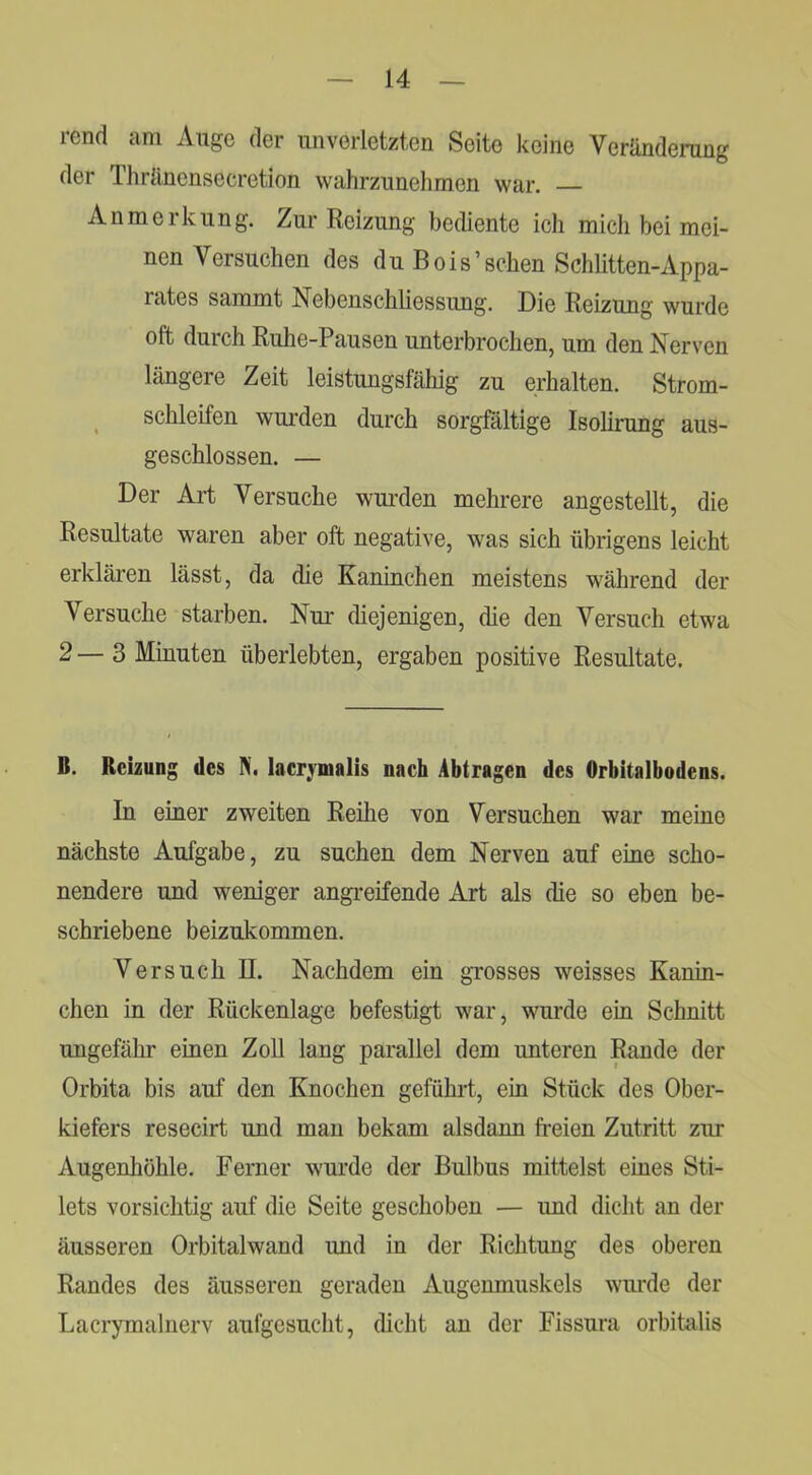 rend am Auge der unverletzten Seite keine Veränderung der Thränensecretion wahrzunelimen war. Anmerkung. Zur Reizung bediente ich mich bei mei- nen Versuchen des du Bois’sehen Schhtten-Appa- rates sammt Nebenschliessung. Die Reizung wurde oft durch Ruhe-Pausen unterbrochen, um den Nerven längere Zeit leistungsfähig zu erhalten. Strom- ^ schleifen wui'den durch sorgfältige Isolirung aus- geschlossen. — Der Art Versuche wurden mehrere angestellt, die Resultate waren aber oft negative, was sich übrigens leicht erkläi’en lässt, da die Kaninchen meistens während der Versuche starben. Nur diejenigen, die den Versuch etwa 2 — 3 Minuten überlebten, ergaben positive Resultate. B. Reizung des N. lacrjmalis nach Abtragen des Orbitalbodens. In einer zweiten Reihe von Versuchen war meine nächste Aufgabe, zu suchen dem Nerven auf eine scho- nendere und weniger angreifende Art als die so eben be- schriebene beizukommen. Versuch II. Nachdem ein grosses weisses Kanin- chen in der Rückenlage befestigt war, wurde ein Schnitt ungefähr einen Zoll lang parallel dem unteren Rande der Orbita bis auf den Knochen geführt, ein Stück des Ober- kiefers resecirt und man bekam alsdann freien Zutritt zur Augenhöhle. Ferner wurde der Bulbus mittelst eines Sti- lets vorsichtig auf die Seite geschoben — und dicht an der äusseren Orbitalwand und in der Richtung des oberen Randes des äusseren geraden Augenmuskels wurde der Lacrymalnerv aufgesucht, dicht an der Fissura orbitalis