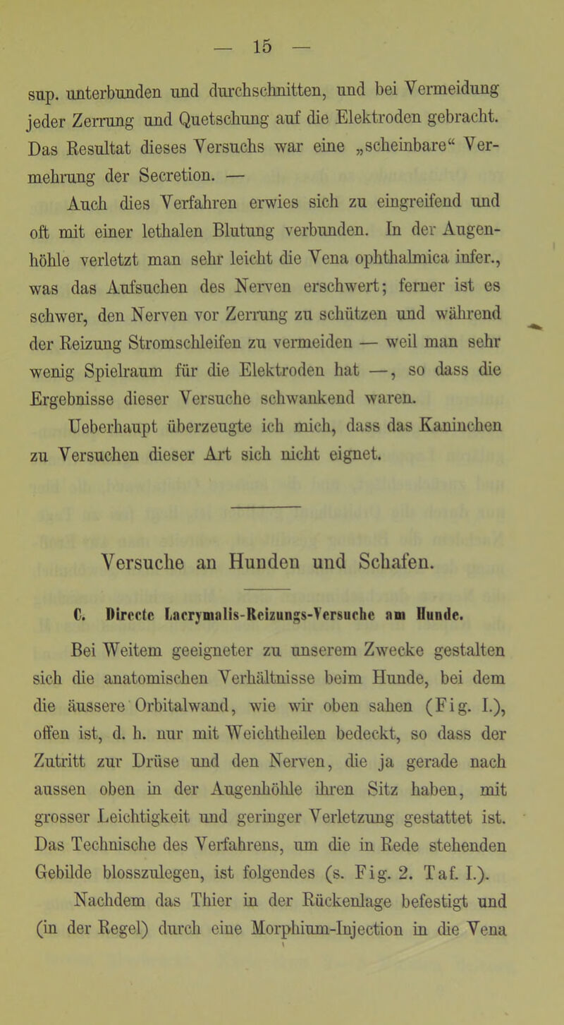 sup. unterbunden und dui'chschnitten, und bei Vermeidung jeder Zerrung und Quetschung auf die Elektroden gebracht. Das Resultat dieses Versuchs war eine „scheinbare“ Ver- mehrang der Secretion. — Auch dies Verfahren erwies sich zu eingreifend und oft mit einer lethalen Blutung verbunden. In der Augen- höhle verletzt man sehr leicht die Vena ophthalmica infer., was das Aufsuchen des Nerven erschwert; ferner ist es schwer, den Nerven vor Zermng zu schützen und wälirend der Reizung Stromschleifen zu venneiden — weil man sehr wenig Spielraum für die Elektroden hat —, so dass die Ergebnisse dieser Versuche schwankend waren. Ueberhaupt überzeugte ich mich, dass das Kaninchen zu Versuchen dieser Art sich nicht eignet. Versuche an Hunden und Schafen. C. Directc liflrrymnliS'Rcizunsis-Versurhe am Hunde. Bei Weitem geeigneter zu unserem Zwecke gestalten sich die anatomischen Verhältnisse beim Hunde, bei dem die äussere Orbitalwand, wie wir oben sahen (F i g. I.), offen ist, d. h. nur mit Weichtheilen bedeckt, so dass der Zutritt zur Drüse und den Nerven, die ja gerade nach aussen oben in der Augenhölüe ünnn Sitz haben, mit grosser Leichtigkeit und geringer Verletzung gestattet ist. Das Technische des Verfahrens, um die in Rede stehenden Gebüde blosszulegen, ist folgendes (s. Fig. 2. Taf. L). Nachdem das Thier in der Rückenlage befestigt und (in der Regel) durch eine Morphium-Injection in die Vena