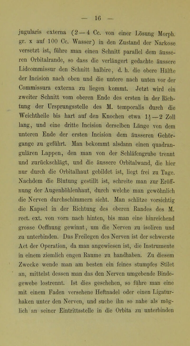 jugularis externa (2 — 4 Cc. von einer Lösung Morph, gr. X auf 100 Cc. AVasser) in den Zustand der Narkose versetzt ist, führe man einen Schnitt parallel dem äusse- ren Orbitalrande, so dass die verlängert gedachte äussere Lidcommissur den Schnitt halbire, d. h. die obere Hälfte der Incision nach oben und die untere nach unten vor der Commissura externa zu liegen kommt. Jetzt wird ein zweiter Schnitt vom oberen Ende des ersten in der Rich- tung der ürsprungsstelle des M. temporalis durch die Weichtheile bis hart auf den Knochen etwa li —2 Zoll lang, und eine dritte Incision derselben Länge von dem unteren Ende der ersten Incision dem äusseren Gehör- gange zu geführt. Man bekommt alsdann einen quadran- gulären Lappen, den man von der Schläfengrube trennt und zurückschlägt, und die äussere Orbitalwand, die hier nur durch die Orbitalhaut gebildet ist, hegt frei zu Tage. Nachdem die Blutung gestillt ist, schi’eite man zur Eröff- nung der Augenhöhlenliaut, durch welche man gewöhnlich die Nerven durchschimmern sieht. Man schhtze vorsichtig die Kapsel in der Richtung des oberen Randes des M. rect. ext. von vorn nach hinten, bis man eine hinreichend grosse Oefihung gewinnt, um die Nerven zu isohren und zu unterbinden. Das Freilegen des Nerven ist der schwerste Act der Operation, da man angewiesen ist, die Instnimente in einem ziemlich engen Raume zu handhaben. Zu diesem Zwecke wende man am besten ein feines stumpfe^ Stilet an, mittelst dessen man das den Nerven umgebende Binde- gewebe lostrennt. Ist dies geschehen, so fi^e man eine mit einem Faden versehene Heftnadel oder einen Ligatur- haken unter den Nerven, und suche iliu so nahe als mög- lich an seiner Eintrittsstelle in (he Orbita zu unterbinden