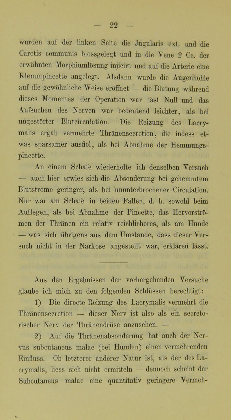 wurden auf der linken Seite die Ju^nilaris ext. und die Carotis communis blossgelegt und in die Vene 2 Cc. der erwähnten Morphiumlösung injicirt und auf die Arterie eine Klemmpincette angelegt. Alsdann wurde die Augenhöhle auf die gewöhnliche Weise eröffnet — die Blutung während dieses Momentes der Operation war fast Null und das Aufsuchen des Nerven war bedeutend leichter, als bei ungestörter Blutcirculation. Die Beizung des Lacry- malis ergab vermehrte Thränensecretion, die indess et- was sparsamer ausfiel, als bei Abnahme der Hemmungs- pincette. An einem Schafe wiederholte ich denselben Versuch — auch hier erwies sich die Absonderung bei gehemmtem Blutstrome geringer, als bei ‘ununterbrochener Circulation, Nur war am Schafe in beiden Fällen, d. h. sowohl beim Auflegen, als bei Abnahme der Pincette, das Hervorströ- men der Thränen ein relativ reichlicheres, als am Hunde — was sich übrigens aus dem Umstande, dass dieser Ver- such nicht in der Narkose angestellt war, erklären lässt. Aus den Ergebnissen der vorhergehenden Versuche glaube ich mich zu den folgenden Schlüssen berechtigt: 1) Die directe Beizung des Lacrymalis vermehrt die Thränensecretion — dieser Nerv ist also als ein secreto- rischer Nerv der Thränendrüse anzusehen. — 2) Auf die Thränenabsonderung hat auch der Ner- vus subcutaneus malae (bei Hunden) einen vermehrenden Einfluss. Ob letzterer anderer Natur ist, als der des La- crymalis, liess sich nicht ennitteln — dennoch scheint der Subcutaneus malae eine quantitativ geringere Vermch-