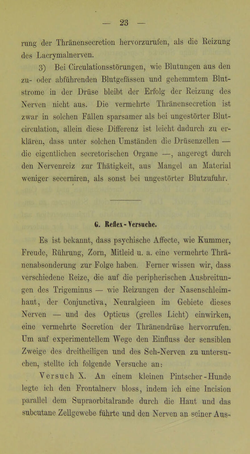 rang der Thränensecretion hervorzurafen, als die Eeizung des Lacrymalnerven. 3) Bei Cii’culationsstörangen, wie Blutungen aus den zu- oder abführenden Blutgefässen und gehemmtem Blut- strome in der Drüse bleibt der Erfolg der Reizung des Nerven nicht aus. Die vermehrte Thränensecretion ist zwar in solchen Fällen sparsamer als bei ungestörter Blut- circulation, allein diese Differenz ist leicht dadurch zu er- Idären, dass unter solchen Umständen die Drüseuzelleu — die eigentlichen secretorischen Organe —, angeregt durch den Nervenreiz zur Thätigkeit, aus Mangel an Material weniger secernii-en, als sonst bei ungestörter Blutzufuhr. G. Reflex-Versuche. Es ist bekanut, dass psychische Affecte, wie Kummer, Freude, Rührung, Zorn, Mitleid u. a. eine vermehrte Thrä- nenabsonderimg zm* Folge haben. Ferner wissen wir, dass verschiedene Reize, die auf die peripherischen Ausbreitun- gen des Trigeminus — wie Reizungen der Nasenschleim- haut, der Conjunctiva, Neuralgieen im Gebiete dieses Nerven — und des Opticus (grelles Licht) einwirken, eine vermehrte Secretiou der Thränendrüse hervorrafen. Um auf experimentellem Wege den Einfluss der sensiblen Zweige des dreitheiligen und des Seh-Nerven zu untersu- chen, stellte ich folgende Versuche an: Versuch X. Au einem kleinen Pintscher-Hunde legte ich den Frontalnerv bloss, indem ich eine Incision parallel dem Supraorbitalrande durch die Haut und das subcutane Zellgewebe führte und den Nerven an seiner Aus-'