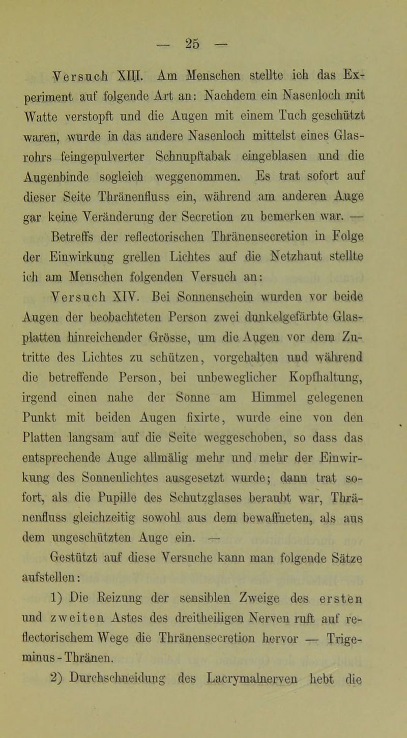 Versuch XIII. Am Menschen stellte ich das Ex- periment auf folgende Art an: Nachdem ein Nasenloch mit Watte verstopft und die Augen mit einem Tuch geschützt waren, wurde in das andere Nasenloch mittelst eines Glas- rohrs feingepulverter Schnupftabak eingeblasen und die Augenbinde sogleich weggenommen. Es trat sofort auf dieser Seite Thränenfluss ein, während am anderen Auge gar keine Veränderung der Secretion zu bemerken war. — Betreffs der reflectorischen Thränensecretion in Folge der Einwirkung grellen Lichtes auf die Netzhaut stellte ich am Menschen folgenden Versuch an: Versuch XIV. Bei Sonnenschein wurden vor beide Augen der beobachteten Person zwei dunkelgefärbte Glas- platten hinreichender Grösse, um die Augen vor dem Zu- tritte des Lichtes zu schützen, vorgehalten und wälirend die betreffende Person, bei unbeweglicher Kopflialtung, irgend einen nahe der Sonne am Himmel gelegenen Punkt mit beiden Augen fixirte, wurde eine von den Platten langsam auf die Seite weggeschoben, so dass das entsprechende Auge allmälig mein- und mein* der Einwir- kung des Sonnenlichtes ausgesetzt wm*de; dann trat so- fort, als die Pupille des Schutzglases beraubt war, Thrä- nenfluss gleichzeitig sowohl aus dem bewaffneten, als aus dem ungeschützten Auge ein. — Gestützt auf diese Versuche kann man folgende Sätze aufstellen: 1) Die Reizung der sensiblen Zweige des ersten und zweiten Astes des dreitheiligen Nerven ruft auf re- flectorischem Wege die Thränensecretion hervor — Trige- mmus - Thränen. 2) Durchschneiduug des Lacrymalnerven hebt die