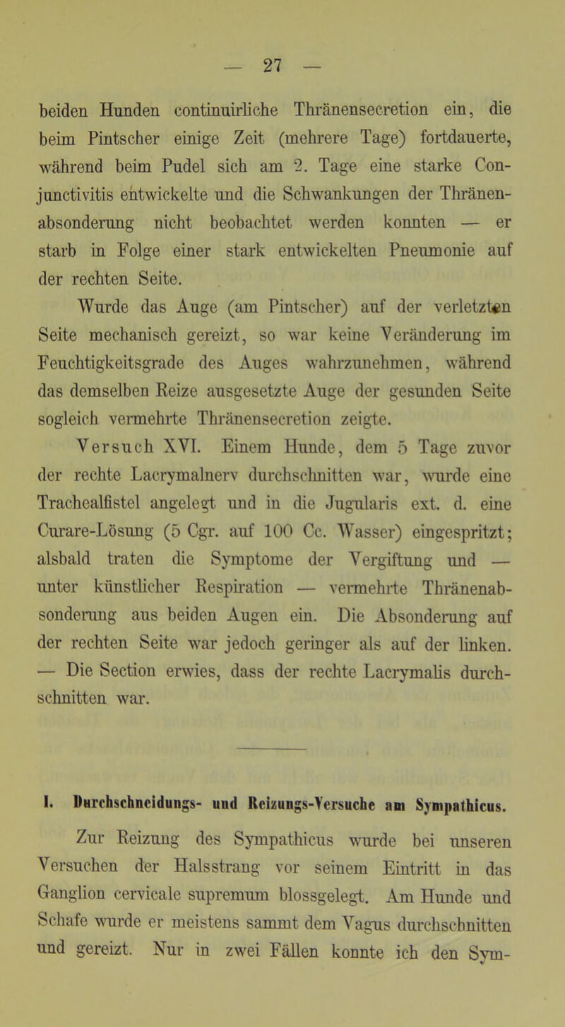 beiden Hunden continnirliche Thränensecretion ein, die beim Pintscher einige Zeit (mehrere Tage) fortdauerte, während beim Pudel sich am 2. Tage eine starke Con- junctivitis entwickelte und die Schwankungen der Thränen- absonderung nicht beobachtet werden konnten — er starb in Folge einer stark entwickelten Pneumonie auf der rechten Seite. Wurde das Auge (am Pintscher) auf der verletzten Seite mechanisch gereizt, so war keine Veränderung im Feuchtigkeitsgrade des Auges wahrzunehmen, während das demselben Keize ausgesetzte Auge der gesunden Seite sogleich vermehrte Thränensecretion zeigte. Versuch XVI. Einem Hunde, dem 5 Tage zuvor der rechte Lacrymalnerv durchschnitten war, \Mirde eine Trachealfistel angelegt und in die Jugularis ext. d. eine Curare-Lösung (5 Cgr. auf 100 Cc. Wasser) eingespritzt; alsbald traten die Symptome der Vergiftung und — unter künstlicher Eespiration — vermehrte Thränenab- sondenmg aus beiden Augen ein. Die Absonderung auf der rechten Seite war jedoch geringer als auf der linken. — Die Section erwies, dass der rechte LacrymaKs durch- schnitten war. I. UHrchschncidungs- und Rcizungs-Yersuche am Sympathicus. Zur Reizung des Sympathicus wurde bei imseren Versuchen der Hals sträng vor seinem Eintritt in das Ganglion cervicale supremum blossgelegt. Am Hunde und Schafe wurde er meistens sammt dem Vagus durchschnitten und gereizt. Nur in zwei Fällen konnte ich den Svm- V