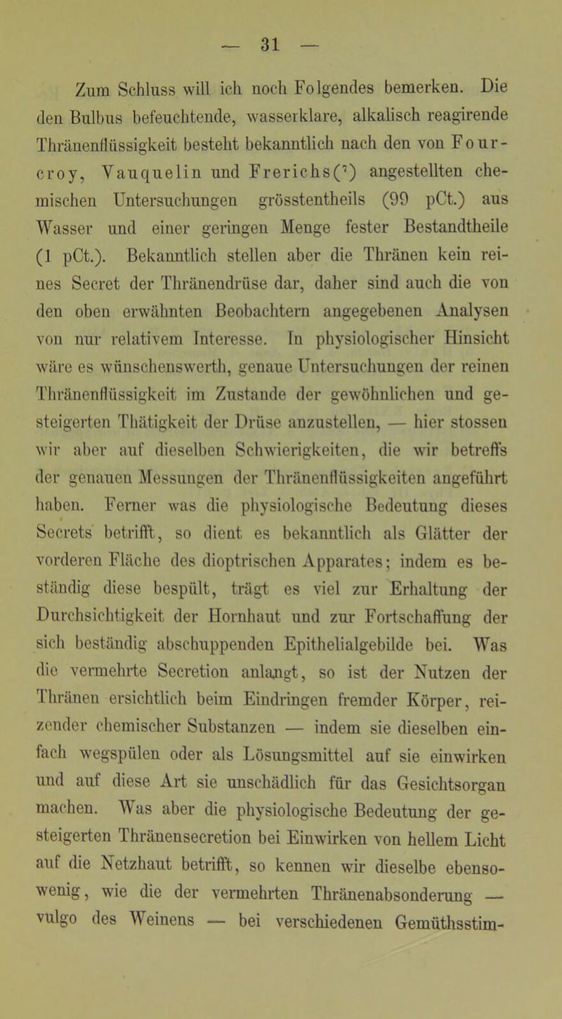 Zum Schluss will ich noch Folgendes bemerken. Die den Bulbus befeuchtende, wasseiklare, alkalisch reagirende Thränenflüssigkeit besteht bekanntlich nach den von Four- croy, Vauquelin und Frerichs(’) angestellten che- mischen Untersuchungen grösstentheils (99 pCt.) aus Wasser und einer geringen Menge fester Bestandtheile (1 pCt.). Bekanntlich stellen aber die Thränen kein rei- nes Secret der Thränendrüse dar, daher sind auch die von den oben erwähnten Beobachtern angegebenen Analysen von nur relativem Interesse. In physiologischer Hinsicht wäre es wünschenswerth, genaue Untersuchungen der reinen TliränenHüssigkeit im Zustande der gewöhnlichen und ge- steigerten Thätigkeit der Drüse anzustellen, — hier stossen wir aber auf dieselben Schwierigkeiten, die wir betreffs der genauen Messungen der ThränenHüssigkeiten angeführt haben. Ferner was die physiologische Bedeutung dieses Secrets betrifft, so dient es bekanntlich als Glätter der vorderen Fläche des dioptrischen Apparates; indem es be- ständig diese bespült, trägt es viel zur Erhaltung der Durchsichtigkeit der Hornhaut und zur Fortschaffung der sich beständig abschuppenden Epithelialgebilde bei. Was die vennehrte Secretion anlajigt, so ist der Nutzen der Ihränen ersichtlich beim Eindringen fremder Körper, rei- zender chemischer Substanzen — indem sie dieselben ein- fach wegspülen oder als Lösungsmittel auf sie einwirken und auf diese Art sie unschädlich für das Gesichtsorgan machen. Was aber die physiologische Bedeutung der ge- steigerten Thränensecretion bei Einwirken von hellem Licht auf die Netzhaut betrifft, so kennen wir dieselbe ebenso- wenig, wie die der vermehrten Thränenabsonderung — vulgo des Weinens — bei verschiedenen Gemüthsstim-