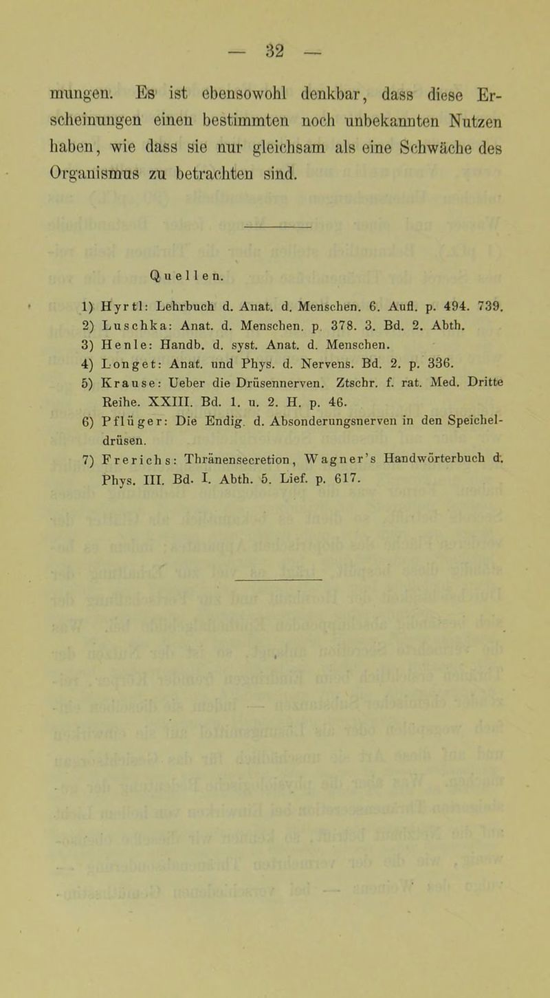iimngen. Es ist ebensowohl denkbar, dass diese Er- scheinungen einen bestimmten noch unbekannten Nutzen haben, wie dass sie nur gleichsam als eine Schwäche des Organismus zu betrachten sind. Quellen. 1) Hyrtl: Lehrbuch d. Anat. d. Menschen. 6. Aufl. p. 494. 739. 2) Luschka: Anat. d. Menschen, p. 378. 3. Bd. 2. Abth. 3) He nie: Handb. d. syst. Anat. d. Menschen. 4) Longet: Anat. und Phys. d. Nervens. Bd. 2. p. 336. 5) Krause: lieber die Drüsennerven. Ztschr. f. rat. Med. Dritte Reihe. XXIII. Bd. 1. u. 2. H. p. 46. 6) Pflüger: Die Endig, d. Absonderungsnerven in den Speichel- drüsen. 7) Frerichs: Thränensecretion, Wagner’s Handwörterbuch d; Phys. III. Bd. I. Abth. 5. Lief. p. 617.