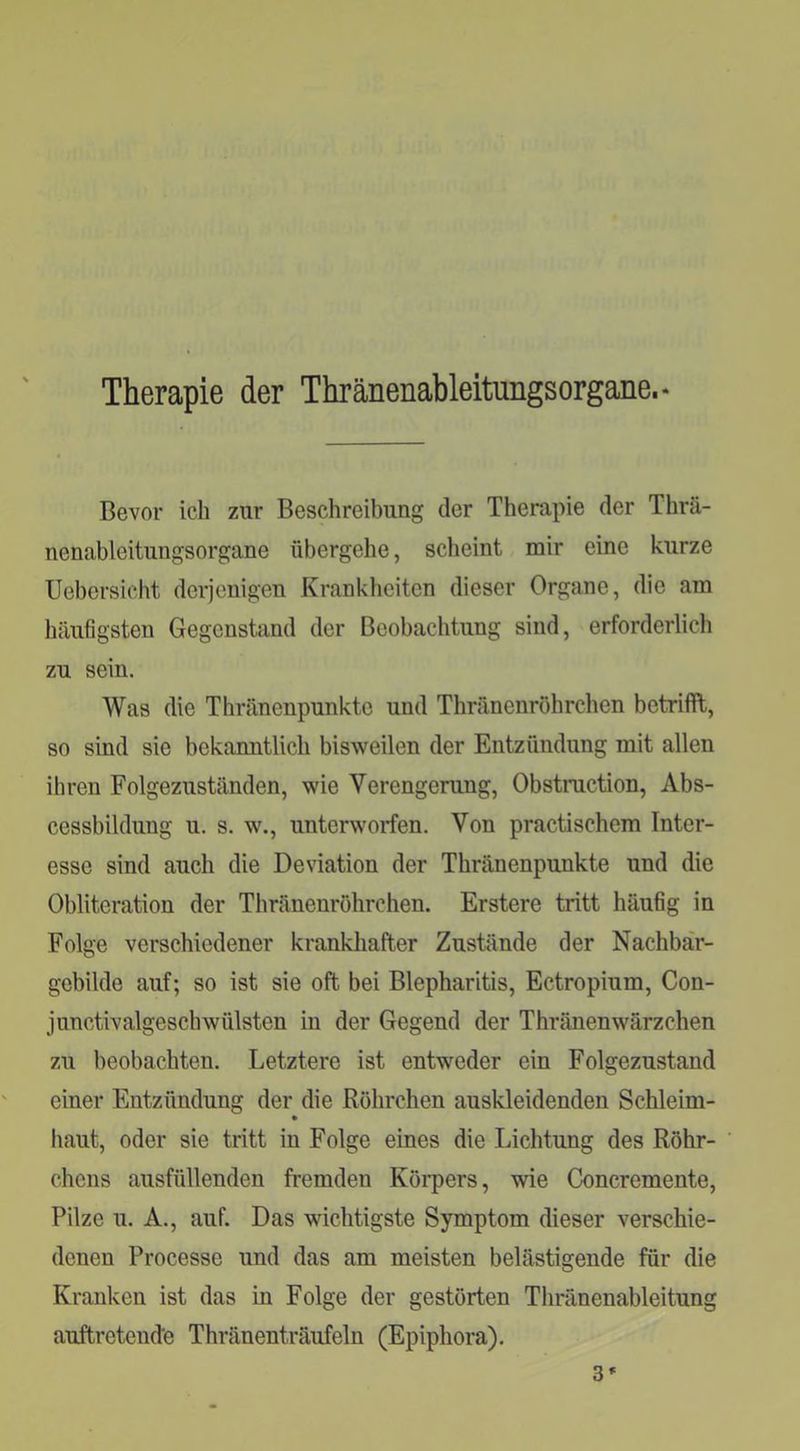 Therapie der Thränenableitungsorgane.- Bevor ich zur Beschreibung der Therapie der Thrä- nenableitungsorgane übergehe, scheint mir eine kurze Uebcrsicht derjenigen Krankliciten dieser Organe, die am häufigsten Gegenstand der Beobachtung sind, erforderlich zu sein. Was die Thränenpunktc und Thränenrohrchen betrifft, so sind sie bekanntlich bisweilen der Entzündung mit allen ihren Folgezuständen, wie Verengerung, Obstruction, Abs- cessbildung u. s. w., unterworfen. Von practischem Inter- esse sind auch die Deviation der Thränenpunkte und die Obliteration der Thränenrohrchen. Erstere tritt häufig in Folge verschiedener krankhafter Zustände der Nachbär- gebilde auf; so ist sie oft bei Blepharitis, Ectropium, Con- junctivalgeschWülsten in der Gegend der ThränenWärzchen zu beobachten. Letztere ist entweder ein Folgezustand einer Entzündung der die Röhrchen auskleidenden Schleim- haut, oder sie tritt in Folge eines die Lichtung des Röhr- chens ausfüllenden fremden Körpers, wie Concremente, Pilze u. A., auf. Das wichtigste Symptom dieser verschie- denen Processe und das am meisten belästigende für die Kranken ist das in Folge der gestörten Thränenableitung auftretende Thränenträufeln (Epiphora). 3»