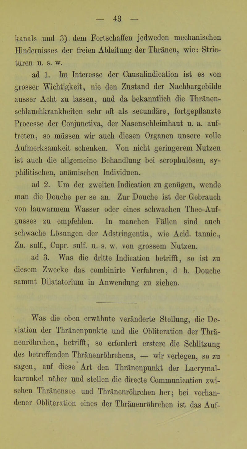 kanals uucl 3) dem Fortschaffen jedweden mecbanischen Hindernisses der freien Ableitung der Tbränen, wie: Stric- turen u. s. w. ad 1. Im Interesse der Causalindication ist es von grosser Wichtigkeit, nie den Zustand der Nacbbargebilde ausser Acht zu lassen, uud da bekanntbeb die Tbränen- scblaucbkrankbeiten sehr oft als secundäre, fortgepflanzte Processe der Conjunctiva, der Nasenscbleimbaut u. a. auf- treten, so müssen wir auch diesen Organen unsere volle Aufmerksamkeit schenken. Von nicht geringerem Nutzen ist auch die allgemeine Behandlung bei scropbulösen, sy- philitischen, anämischen Individuen. ad 2. Um der zweiten Indication zu genügen, wende man die Douche per se an. Zur Douche ist der Gebrauch von lauwannem Wasser oder eines schwachen Thee-Auf- gusses zu empfehlen. In manchen Fällen sind auch schwache Lösungen der Adstringentia, wie Acid. tannic., Zn. sulf., Cupr. sulf. u. s. w. von grossem Nutzen. ad 3. Was die dritte Indication betrifft, so ist zu diesem Zwecke das combinirte Verfahren, d h. Douche sammt DUatatoiium in Anwendung zu ziehen. Was die oben erwähnte veränderte Stellung, die De- viation der Thränenpunkte und die Obliteration der Thrä- nenröhrchen, betrifft, so erfordert erstere die Schbtzung des betreffenden Thränenröhrchens, — wir verlegen, so zu sagen, auf diese Art den Thi'änenpunkt der Laciymal- karunkel näher und stellen die directe Communication zwi- schen Tliränensce uud Thränenröhrchen her; bei vorhan- dener Obliteration eines der Thränenröhrchen ist das Auf-
