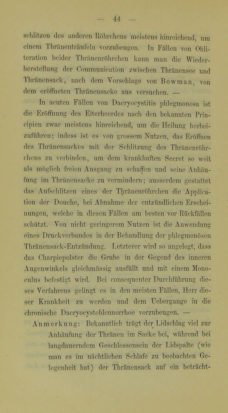 sdilitzoii (los andercii Röhirliens meistens iiinreicliend, um einem Tlniuienträufelii vorznheiigen. In Fällen von Obli- teration beider Tliränenrölirchen kann man die Wieder- lierstellung der Commiinication zwischen Thränensee und Tliränensacdv, nach dem Vorschläge von Bowman, von dem eröffneten Thränensacke aus versuchen. — ln acuten Fällen von Dacryocystitis phlegmonosa ist die Eröffnung des Eiterheerdes nach den bekannten Prin- cipien zwar meistens hinreichend, um die Heilung herbei- zutuhreu; indess ist es von grossem Nutzen, das Eröffnen des Thränensackes mit der Schlitzung des Thränenröhr- chens zu verbinden, um dem krankhaften Secret so weit als möglich freien Ausgang zu schaffen und seine Anhäu- fung im Thränensacke zu vermindern; ausserdem gestattet das Aufschlitzen eines der Thränenröhrchen die Applica- tion der Douche, bei Abnahme- der entzündlichen Erschei- nungen, w'elche in diesen Fällen am besten vor Rückfällen schützt. Von nicht geringerem Nutzen ist die Anwendung eines Drackverbandes in der Behandlung der phlegmonösen Thränensack-Entzündimg. Letzterer wird so angelegt, dass das Charpiepolster die Grube in der Gegend des inneren Augenwinkels gleichmässig ausfüllt und mit einem Mono- culus befestigt wird. Bei consequenter Durchführung die- ses Verfahrens gelingt es in den meisten Fällen, Herr die- ser Krankheit zu werden und dem Uebergange in die chronische Dacryocystoblennorrhoe vorzubeugen. — Anmerkung: Bekanntlich trägt der Lidschlag viel zur Anhäufung der Thränen im Sacke bei, während bei langdauerndem Geschlossensein der Lidspalte (wie man es im nächtlichen Schlafe zu beobachten Ge- legenheit hat) der Thränensack auf ein betracht-